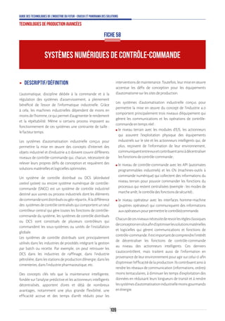 109
Guide des technologies de l’Industrie du Futur - Enjeux et panorama des solutions
Technologies de production avancées
ʝʝ Descriptif/Définition
L'automatique, discipline dédiée à la commande et à la
régulation des systèmes d'asservissement, a pleinement
bénéficié de l'essor de l'informatique industrielle. Grâce
à cela, les machines industrielles dépendent de moins en
moinsdel'homme,cequipermetd'augmenterlerendement
et la répétabilité. Même si certains process imposent au
fonctionnement de ces systèmes une contrainte de taille :
lefacteurtemps.
Les systèmes d’automatisation industrielle conçus pour
permettre la mise en œuvre des concepts d’Internet des
objets industriel et d’industrie 4.0 doivent couvrir différents
niveaux de contrôle-commande qui, chacun, nécessitent de
relever leurs propres défis de conception et requièrent des
solutionsmatériellesetlogiciellesoptimisées.
Un système de contrôle distribué ou DCS (distributed
control system) ou encore système numérique de contrôle-
commande (SNCC) est un système de contrôle industriel
destiné aux usines ou process industriels dont les éléments
decommandesontdistribuésougéo-répartis.Àladifférence
des systèmesdecontrôlecentralisésquicomportentunseul
contrôleur central qui gère toutes les fonctions de contrôle-
commande du système, les systèmes de contrôle distribués
ou DCS sont constitués de plusieurs contrôleurs qui
commandent les sous-systèmes ou unités de l'installation
globale.
Les systèmes de contrôle distribués sont principalement
utilisés dans les industries de procédés intégrant la gestion
par batch ou recette. Par exemple, on peut retrouver les
DCS dans les industries de raffinage, dans l'industrie
pétrolière,danslesstationsdeproductiond'énergie,dansles
cimenteries,dansl'industriepharmaceutique,etc.
Des concepts clés tels que la maintenance intelligente,
fondée sur l’analyse prédictive et les actionneurs intelligents
décentralisés, apportent d’ores et déjà de nombreux
avantages, notamment une plus grande flexibilité, une
efficacité accrue et des temps d’arrêt réduits pour les
interventionsdemaintenance.Toutefois,leurmiseenœuvre
accentue les défis de conception pour les équipements
d’automatismesurlessitesdeproduction.
Les systèmes d’automatisation industrielle conçus pour
permettre la mise en œuvre du concept de l’industrie 4.0
comportent principalement trois niveaux d’équipement qui
gèrent les communications et les opérations de contrôle-
commandeentempsréel:
ʍʍ le niveau terrain avec les modules d’E/S, les actionneurs
qui assurent l’exploitation physique des équipements
industriels sur le site et les actionneurs intelligents qui, de
plus, reçoivent de l’information de leur environnement,
communiquententreeuxetcontribuentainsiàdécentraliser
lesfonctionsdecontrôle-commande ;
ʍʍ le niveau de contrôle-commande avec les API (automates
programmables industriels) et les CN (machines-outils à
commande numérique) qui collectent des informations du
niveau terrain pour pouvoir commander les fonctions du
processus qui restent centralisées (exemple : les modes de
marchearrêt,lecontrôledesfonctionsdesécurité) ;
ʍʍ le niveau opérateur avec les interfaces homme-machine
(pupitres opérateur) qui communiquent des informations
auxopérateurspourpermettrelecontrôle/commande.
Chacundecesniveauxnécessitederevoirlesrèglesclassiques
deconceptionensilosafind’optimiserlessolutionsmatérielles
et logicielles qui gèrent communications et fonctions de
contrôle-commande.Ilestimportantdecomprendrel’intérêt
de décentraliser les fonctions de contrôle-commande
au niveau des actionneurs intelligents. Ces derniers
s’autocontrôlent, mais traitent aussi de l’information en
provenance de leur environnement pour agir sur celui-ci afin
d’optimiserl’efficacitédelaproduction.Ilscontribuentainsià
rendre les réseaux de communication (informations, ordres)
moins tentaculaires, à diminuer les temps d’exploitation des
données en réduisant leurs longueurs de transit et à rendre
lessystèmesd’automatisationindustriellemoinsgourmands
enénergie.
SYSTÈMES NUMÉRIQUES DE CONTRÔLE-COMMANDE
FICHE 58
 