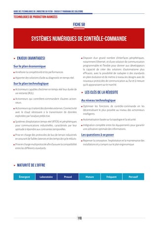 110
Guide des technologies de l’Industrie du Futur - Enjeux et panorama des solutions
Technologies de production avancées
FICHE 58
SYSTÈMES NUMÉRIQUES DE CONTRÔLE-COMMANDE
ʝʝ Enjeux (avantages)
Sur le plan économique
ʍʍ Améliorerlacompétitivitéetlesperformances.
ʍʍ Apporterdessolutionsd’aideaudiagnosticentempsréel.
Sur le plan technologique
ʍʍ Actionneurs capables d’estimer en temps réel leur durée de
vierestante(RUL).
ʍʍ Actionneurs qui contrôlent-commandent d’autres action-
neurs.
ʍʍ Actionneursquitraitentdesdonnéesexternes.Connectivité
avec le cloud nécessaire à la transmission de données
exploitéesparl’analyseprédictive.
ʍʍ Systèmes d’exploitation temps réel (RTOS) et périphériques
pour communications industrielles, caractérisés par leur
aptitudeàrépondreauxcontraintestemporelles.
ʍʍ Prise en charge des protocoles de bus de terrain industriels
enassurantdefaibleslatencesetdestempsdecycleréduits.
ʍʍ Priseenchargemultiprotocoleafind’assurerlacompatibilité
entrelesdifférentsstandards.
ʍʍ Disposer d’un grand nombre d’interfaces périphériques,
notamment Ethernet, et d’une solution de communication
programmable et flexible pour donner aux développeurs
la capacité de créer des solutions d’automatisme plus
efficaces, avec la possibilité de s’adapter à des standards
en plein évolution et de mettre à niveau les designs avec de
nouveauxprotocolesdecommunicationaufuretàmesure
qu’ilsapparaissentsurlemarché.
ʝʝ Les clés de la réussite
Au niveau technologique
ʍʍ Optimiser les fonctions de contrôle-commande en les
décentralisant le plus possible au niveau des actionneurs
intelligents.
ʍʍ Automatisationbaséesurlatopologieetlasécurité.
ʍʍ Intégration complète entre les équipements pour garantir
uneutilisationoptimaledesinformations.
Les questions à se poser
ʍʍ Repenserlaconception,l’exploitationetlamaintenancedes
installationsetycomprissurleplanergonomique.
ʝʝ Maturité de l’offre
Émergent Laboratoire Prouvé Mature Fréquent Pervasif
 