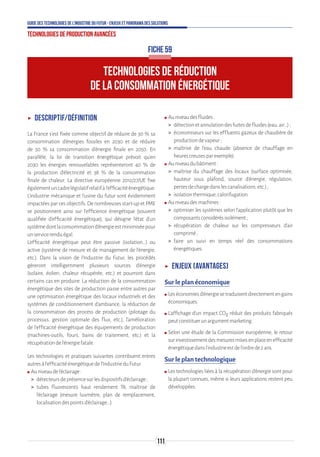 111
Guide des technologies de l’Industrie du Futur - Enjeux et panorama des solutions
Technologies de production avancées
TECHNOLOGIES DE RÉDUCTION
DE LA CONSOMMATION ÉNERGÉTIQUE
FICHE 59
ʝʝ Descriptif/Définition
La France s'est fixée comme objectif de réduire de 30 % sa
consommation d'énergies fossiles en 2030 et de réduire
de 50 % sa consommation d'énergie finale en 2050. En
parallèle, la loi de transition énergétique prévoit qu'en
2030 les énergies renouvelables représenteront 40 % de
la production d'électricité et 38 % de la consommation
finale de chaleur. La directive européenne 2012/27/UE fixe
égalementuncadrelégislatifrelatifàl'efficacitéénergétique.
L'industrie mécanique et l’usine du futur sont évidemment
impactées par ces objectifs. De nombreuses start-up et PME
se positionnent ainsi sur l’efficience énergétique (souvent
qualifiée d’efficacité énergétique), qui désigne l’état d’un
systèmedontlaconsommationd’énergieestminimiséepour
unservicerenduégal.
L’efficacité énergétique peut être passive (isolation...) ou
active (système de mesure et de management de l’énergie,
etc.). Dans la vision de l’Industrie du Futur, les procédés
gèreront intelligemment plusieurs sources d’énergie
(solaire, éolien, chaleur récupérée, etc.) et pourront dans
certains cas en produire. La réduction de la consommation
énergétique des sites de production passe entre autres par
une optimisation énergétique des locaux industriels et des
systèmes de conditionnement d'ambiance, la réduction de
la consommation des process de production (pilotage du
processus, gestion optimale des flux, etc.), l'amélioration
de l'efficacité énergétique des équipements de production
(machines-outils, fours, bains de traitement, etc.) et la
récupérationdel'énergiefatale.
Les technologies et pratiques suivantes contribuent entres
autresàl’efficacitéénergétiquedel’IndustrieduFutur.
ʍʍ Auniveaudel’éclairage:
 détecteursdeprésencesurlesdispositifsd'éclairage;
 tubes fluorescents haut rendement T8, maîtrise de
l'éclairage (mesure luxmètre, plan de remplacement,
localisationdespointsd'éclairage...).
ʍʍ Auniveaudesfluides:
 détectionetannulationdesfuitesdefluides(eau,air...);
 économiseurs sur les effluents gazeux de chaudière de
productiondevapeur;
 maîtrise de l'eau chaude (absence de chauffage en
heurescreusesparexemple).
ʍʍ Auniveaudubâtiment:
 maîtrise du chauffage des locaux (surface optimisée,
hauteur sous plafond, source d'énergie, régulation,
pertesdechargedanslescanalisations,etc.);
 isolationthermique,calorifugation.
ʍʍ Auniveaudesmachines:
 optimiser les systèmes selon l’application plutôt que les
composantsconsidérésisolément;
 récupération de chaleur sur les compresseurs d'air
comprimé;
 faire un suivi en temps réel des consommations
énergétiques.
ʝʝ Enjeux (avantages)
Sur le plan économique
ʍʍ Leséconomiesd’énergiesetraduisentdirectementengains
économiques.
ʍʍ L’affichage d’un impact CO2 réduit des produits fabriqués
peutconstituerunargumentmarketing.
ʍʍ Selon une étude de la Commission européenne, le retour
surinvestissementdesmesuresmisesenplaceenefficacité
énergétiquedansl’industrieestdel’ordrede2ans.
Sur le plan technologique
ʍʍ Les technologies liées à la récupération d'énergie sont pour
la plupart connues, même si leurs applications restent peu
développées.
 