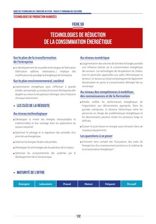 112
Guide des technologies de l’Industrie du Futur - Enjeux et panorama des solutions
Technologies de production avancées
FICHE 59
TECHNOLOGIES DE RÉDUCTION
DE LA CONSOMMATION ÉNERGÉTIQUE
Sur le plan de la transformation
de l’entreprise
ʍʍ Ledéveloppementdenouvellestechnologiesdefabrication
(fabrication additive, robotisation…) implique des
modificationsduparadigmeénergétiquedel'entreprise.
Sur le plan environnemental, sociétal
ʍʍ L'optimisation énergétique peut s’effectuer à grande
échelle, parexemple,auniveaud'unezoned'entreprisesafin
degéreraumieuxlarécupérationd'énergie,dansl’industrie
chimiquenotamment.
ʝʝ Les clés de la réussite
Au niveau technologique
ʍʍ Développer la mixité des énergies (renouvelables et
traditionnelles) et leur stockage dans les applications du
secteurindustriel.
ʍʍ Optimiser le pilotage et la régulation des procédés d’un
pointdevueénergétique.
ʍʍ Valoriserlesénergiesfatalesindustrielles.
ʍʍ Développerlestechnologiesderécupérationdelachaleur.
ʍʍ Optimiser les comportements des systèmes par le
développementdelamécatronique.
Au niveau numérique
ʍʍ L’augmentationdesvolumesdedonnéeséchangéspossède
une influence directe sur la consommation énergétique
des serveurs. Les technologies de récupération de chaleur
sont en particulier applicables aux salles informatiques et
serveurs.Lerecoursaucloudcomputingpermetégalement
d’externaliser en partie la consommation d’énergie liée au
numérique.
Au niveau des compétences à mobiliser,
des connaissances et de la formation
ʍʍ Rendre visibles les performances énergétiques de
l’organisation aux décisionnaires appropriés. Dans les
grandes entreprises, la distance hiérarchique entre les
personnes en charge des problématiques énergétiques et
les décisionnaires peuvent rendre les processus longs et
difficiles.
ʍʍ Évaluer le juste besoin en énergie avant d’investir dans de
nouveauxéquipements.
Les questions à se poser
ʍʍ Comment tenir compte des fluctuations des coûts de
l'énergie lors d’un investissement portant sur la maîtrise de
laconsommationénergétique?
ʝʝ Maturité de l’offre
Émergent Laboratoire Prouvé Mature Fréquent Pervasif
 