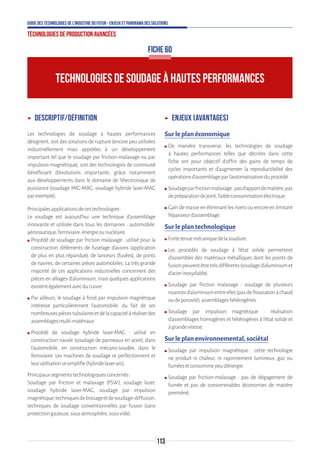 113
Guide des technologies de l’Industrie du Futur - Enjeux et panorama des solutions
Technologies de production avancées
ʝʝ Descriptif/Définition
Les technologies de soudage à hautes performances
désignent, soit des solutions de rupture (encore peu utilisées
industriellement mais appelées à un développement
important tel que le soudage par friction-malaxage ou par
impulsion magnétique), soit des technologies de continuité
bénéficiant d'évolutions importante, grâce notamment
aux développements dans le domaine de l'électronique de
puissance (soudage MIG-MAG, soudage hybride laser-MAG
parexemple).
Principalesapplicationsdecestechnologies:
Le soudage est aujourd’hui une technique d’assemblage
innovante et utilisée dans tous les domaines : automobile,
aéronautique,ferroviaire,énergieounucléaire.
ʍʍ Procédé de soudage par friction malaxage : utilisé pour la
construction d’éléments de fuselage d’avions (application
de plus en plus répandue), de lanceurs (fusées), de ponts
de navires, de certaines pièces automobiles. La très grande
majorité de ces applications industrielles concernent des
pièces en alliages d’aluminium, mais quelques applications
existentégalementavecducuivre.
ʍʍ Par ailleurs, le soudage à froid par impulsion magnétique
intéresse particulièrement l'automobile, du fait de ses
nombreusespiècestubulairesetdelacapacitéàréaliserdes
assemblagesmulti-matériaux
ʍʍ Procédé de soudage hybride laser-MAG : utilisé en
construction navale (soudage de panneaux en acier), dans
l’automobile, en construction mécano-soudée, dans le
ferroviaire. Les machines de soudage se perfectionnent et
leurutilisationsesimplifie(hybridelaser-arc).
Principauxsegmentstechnologiquesconcernés:
Soudage par friction et malaxage (FSW), soudage laser,
soudage hybride laser-MAG, soudage par impulsion
magnétique,techniquesdebrasageetdesoudage-diffusion,
techniques de soudage conventionnelles par fusion (sans
protectiongazeuse,sousatmosphère,sousvide).
ʝʝ Enjeux (avantages)
Sur le plan économique
ʍʍ De manière transverse, les technologies de soudage
à hautes performances telles que décrites dans cette
fiche ont pour objectif d’offrir des gains de temps de
cycles importants et d’augmenter la reproductibilité des
opérationsd’assemblageparl’automatisationduprocédé.
ʍʍ Soudageparfrictionmalaxage:pasd’apportdematière,pas
depréparationdejoint,faibleconsommationélectrique.
ʍʍ Gain de masse en éliminant les rivets ou encore en limitant
l’épaisseurd’assemblage.
Sur le plan technologique
ʍʍ Fortetenuemécaniquedelasoudure.
ʍʍ Les procédés de soudage à l’état solide permettent
d’assembler des matériaux métalliques dont les points de
fusionpeuventêtretrèsdifférents(soudaged’aluminiumet
d’acierinoxydable).
ʍʍ Soudage par friction malaxage : soudage de plusieurs
nuancesd’aluminiumentreelles(pasdefissurationàchaud
oudeporosité),assemblageshétérogènes.
ʍʍ Soudage par impulsion magnétique : réalisation
d’assemblages homogènes et hétérogènes à l’état solide et
àgrandevitesse.
Sur le plan environnemental, sociétal
ʍʍ Soudage par impulsion magnétique : cette technologie
ne produit ni chaleur, ni rayonnement lumineux, gaz ou
fuméesetconsommepeud’énergie.
ʍʍ Soudage par friction-malaxage : pas de dégagement de
fumée et pas de consommables (économies de matière
première).
TECHNOLOGIES DE SOUDAGE À HAUTES PERFORMANCES
FICHE 60
 