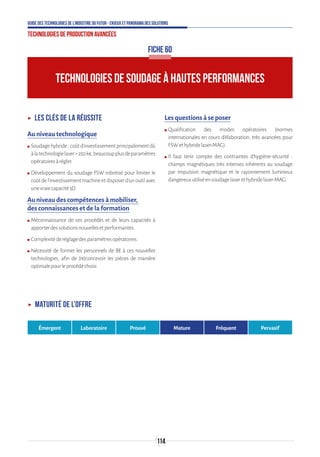 114
Guide des technologies de l’Industrie du Futur - Enjeux et panorama des solutions
Technologies de production avancées
FICHE 60
TECHNOLOGIES DE SOUDAGE À HAUTES PERFORMANCES
ʝʝ Les clés de la réussite
Au niveau technologique
ʍʍ Soudagehybride:coûtd’investissementprincipalementdû
àlatechnologielaser250k€,beaucoupplusdeparamètres
opératoiresàrégler.
ʍʍ Développement du soudage FSW robotisé pour limiter le
coûtdel’investissementmachineetdisposerd’unoutilavec
unevraiecapacité3D.
Au niveau des compétences à mobiliser,
des connaissances et de la formation
ʍʍ Méconnaissance de ces procédés et de leurs capacités à
apporterdessolutionsnouvellesetperformantes.
ʍʍ Complexitéderéglagedesparamètresopératoires.
ʍʍ Nécessité de former les personnels de BE à ces nouvelles
technologies, afin de (re)concevoir les pièces de manière
optimalepourleprocédéchoisi.
Les questions à se poser
ʍʍ Qualification des modes opératoires (normes
internationales en cours d‘élaboration, très avancées pour
FSWethybridelaser-MAG).
ʍʍ Il faut tenir compte des contraintes d’hygiène-sécurité :
champs magnétiques très intenses inhérents au soudage
par impulsion magnétique et le rayonnement lumineux
dangereuxutiliséensoudagelaserethybridelaser-MAG.
ʝʝ Maturité de l’offre
Émergent Laboratoire Prouvé Mature Fréquent Pervasif
 