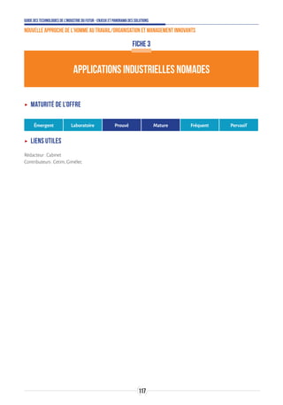 Guide des technologies de l’Industrie du Futur - Enjeux et panorama des solutions
Nouvelle approche de l'homme au travail/Organisation et management innovants
117
APPLICATIONS INDUSTRIELLES NOMADES
FICHE 3
ʝʝ Maturité de l’offre
Émergent Laboratoire Prouvé Mature Fréquent Pervasif
ʝʝ Liens utiles
Rédacteur:Cabinet
Contributeurs:Cetim,Gimélec
 