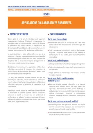 Guide des technologies de l’Industrie du Futur - Enjeux et panorama des solutions
Nouvelle approche de l'homme au travail/Organisation et management innovants
118
APPLICATIONS COLLABORATIVES ROBOTISÉES
ʝʝ Descriptif/définition
Depuis plus de vingt ans, la robotique s'est largement
répandue dans l'industrie. Développée à l'origine pour être
autonome, dans un souci de travailler à la place de l'humain
et d'effectuer des tâches difficiles ou rébarbatives, elle
devient aujourd'hui collaborative. En témoigne l'arrivée d'un
nouveausegmentdemarché:larobotiquecollaborative.
La particularité d'un « robot collaboratif » n'est pas de se
substituer à l'humain, mais de travailler de concert avec lui.
Pour mettre au point pareille machine, il est indispensable
de penser dès la phase de conception à l'ergonomie de
l'interactionentrelerobotetsonutilisateur.
Collaborateurs ou co-acteurs, les applications collaboratives
robotisées permettent de robotiser des situations de
production qui ne pouvaient pas l'être jusqu'à présent parce
queletempsdecycleétaittropfaible.
On peut ainsi identifier plusieurs familles au sein des
technologies robotisées, selon l'intensité de l'interaction
entrelerobotetl'êtrehumain.Lesapplicationscollaboratives
robotisées concernent les situations de coexistence et de
collaboration.
Tout l'enjeu tourne autour de l'interface homme/machine
et l'ergonomie du système robotisé. L’objectif est double :
préserver la santé au travail tout en améliorant la
performance, et adapter le système aux caractéristiques
humainesetdoncquel'onpuisseutiliserlerobot,quel'onsoit
petit,grand,expérimentéounon.
ʝʝ Enjeux (avantages)
Sur le plan économique
ʍʍ Abaissement des coûts de production qui, à son tour,
permet d’éviter les délocalisations, voire d’envisager des
relocalisations.
ʍʍ Facileàprogrammeretàintégreràproximitédeshommes,
adaptable à de petites séries respectant des préférences
clients de plus en plus variées, pour des investissements
raisonnables.
Sur le plan technologique
ʍʍ Définirprécisémentuncahierdeschargespourl’intégrateur.
ʍʍ Préférerlapolyvalencedesrobotsplutôtqu’unéquipement
tropspécialisé.
ʍʍ Ne pas robotiser un processus qui n’est pas sous contrôle,
c’est-à-diremaîtrisé.
Sur le plan de la transformation
de l’entreprise
ʍʍ Bâtir une véritable stratégie industrielle, et un plan de
communication afférent, autour des cinq piliers non
séparables : l’économie (rentabilité, chiffre d’affaires), la
production(performance,qualité),l’intégration(processus,
système d’information, évolution), le réglementaire
(directives, normes) et l’humain (valorisation, conditions de
travail).
Sur le plan environnemental, sociétal
ʍʍ Réduire l’exposition des opérateurs humains aux risques
associés aux contraintes physiques, aux environnements
agressifsetauxrythmesdetravailpénibles.
ʍʍ Partie intégrante de l’industrie du futur et de sa vision
plaçantl’humainaucœurdel’usine.
FICHE 5
 