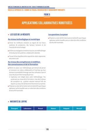 Guide des technologies de l’Industrie du Futur - Enjeux et panorama des solutions
Nouvelle approche de l'homme au travail/Organisation et management innovants
119
APPLICATIONS COLLABORATIVES ROBOTISÉES
FICHE 5
ʝʝ Les clés de la réussite
Au niveau technologique et numérique
ʍʍ Choisir les meilleures solutions au regard de nos futurs
systèmes de production, des facteurs humains et de
l'avancéedelatechnologie.
ʍʍ Sefaireaccompagneretmettreenœuvreuneméthodologie
d'introductiondesystèmes collaboratifsrobotisés.
ʍʍ Trouverlebonéquilibreentrecapacitédurobot,ergonomie,
sécuritéetcoût.
Au niveau des compétences à mobiliser,
des connaissances et de la formation
ʍʍ Mettre en place une méthodologie permettant de penser
et concevoir ces robots collaboratifs et l'interface qui leur
donneralapossibilitéd'interagiravecleurutilisateur,dansle
soucidepouvoirêtremanipulépartous:
 l'opérateur est intégré dans cette méthodologie. Pas
seulement au niveau de la formation, mais dès la phase
de conception du système robotisé interactif afin de
répartiraumieuxlestâchesentrel'hommeetlamachine.
ʍʍ Proposerunplandeformationpersonnaliséafinquechaque
opérateursachetravailleravecunrobotdansdesconditions
desécuritémaximales.
Les questions à se poser
ʍʍ Proposerunplandeformationpersonnaliséafinquechaque
opérateursachetravailleravecunrobotdansdesconditions
desécuritémaximales.
ʝʝ Maturité de l’offre
Émergent Laboratoire Prouvé Mature Fréquent Pervasif
 