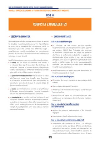 Guide des technologies de l’Industrie du Futur - Enjeux et panorama des solutions
Nouvelle approche de l'homme au travail/Organisation et management innovants
120
COBOTS ET EXOSQUELETTES
FICHE 10
ʝʝ Descriptif/définition
Les cobots sont nés de la volonté des industriels de réduire
les troubles musculosquelettiques sur les lignes/chaines
de production et d’améliorer les conditions de travail. La
technologie peut être utilisée pour différents usages :
parachèvement, contrôle, manipulation, etc. Les cobots ont
pourbutdeconcilierlaflexibilitéhumaineetlaperformance
robotique,entoutesécurité.
Lesdéfinitionssuivantespermettentdebiensituerlescobots :
ʍʍ un robot est un moyen d’automatiser une activité. Il
ne nécessite donc pas l’intervention d’un technicien de
production. L’homme et le robot peuvent cohabiter mais
surdeuxtâchesdetravaildifférentes,lerobottravaillantde
façonisolée(enfermédansunezonesécurisée) ;
ʍʍ un système robotisé collaboratif met en œuvre un robot
spécifiquement conçu pour travailler avec l’opérateur,
ou à côté de lui, en toute sécurité. Il est doté de toutes les
technologies permettant d’assurer la sécurité totale de
l’hommesansêtreenfermé ;
ʍʍ un cobot assiste l’opérateur comme un amplificateur
d’effort avec retour d’informations. L’homme le manipule
avecsonbras.Ilesttotalementdénuéd’autonomie ;
ʍʍ un exosquelette est un robot porté par l’opérateur. Il peut
assister les membres inférieurs, les membres supérieurs,
ou les deux. Le plus souvent, il est utilisé pour diminuer les
efforts fournis par les opérateurs lors de manutentions par
exemple. Il peut également servir pour aider au maintien
statiquedel’opérateur.
ʝʝ Enjeux (avantages)
Sur le plan économique
ʍʍ La cobotique n’a pas comme vocation première
l’augmentation des volumes produits mais peut apporter
une certaine fiabilité dans l’exécution des processus
de fabrication. L’implantation des cobots va permettre
d’améliorer la performance industrielle en gagnant en
flexibilité grâce à leur mobilité (il n’y a pas de cellules
grillagées), mais aussi d’augmenter la productivité et la
qualité en s’affranchissant des limites liées aux capacités
humaines. Dans certains cas, un cobot pourra effectuer le
travaildeplusieursopérateurs.
ʍʍ Bénéfices économiques liés à la réduction des maladies du
travailetdesaccidentsdutravail.
Sur le plan technologique
ʍʍ Diminution des erreurs humaines et augmentation de la
fiabilité.
ʍʍ Augmentationdescapacitéshumaines.
ʍʍ Miseenplacedeprotocolessécuriséspourfaciliterletravail
homme/machine.
ʍʍ Manipulation de pièces aux caractéristiques non com-
patibles avec la manipulation directe humaine (radiation,
chaleur,etc.).
Sur le plan de la transformation
de l’entreprise
ʍʍ Respect des exigences réglementaires et des politiques
engagées.
ʍʍ Investissementdanslapréventiondesrisques.
Sur le plan environnemental, sociétal
ʍʍ Amélioration des conditions de travail : la cobotique
va permettre facilite les tâches difficiles et répétitives
(exemple du ponçage) qui peuvent entrainer des TMS ou
des accidents du travail. À titre indicatif, les accidents du
travail représentent 1 milliard d’euros en termes de jours
 