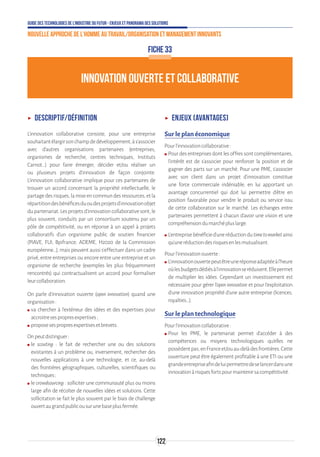 Guide des technologies de l’Industrie du Futur - Enjeux et panorama des solutions
Nouvelle approche de l'homme au travail/Organisation et management innovants
122
INNOVATION OUVERTE ET COLLABORATIVE
FICHE 33
ʝʝ Descriptif/Définition
L’innovation collaborative consiste, pour une entreprise
souhaitantélargirsonchampdedéveloppement,às’associer
avec d’autres organisations partenaires (entreprises,
organismes de recherche, centres techniques, Instituts
Carnot…) pour faire émerger, décider et/ou réaliser un
ou plusieurs projets d’innovation de façon conjointe.
L’innovation collaborative implique pour ces partenaires de
trouver un accord concernant la propriété intellectuelle, le
partagedesrisques,lamiseencommundesressources,etla
répartitiondesbénéficesduoudesprojetsd’innovationobjet
dupartenariat.Lesprojetsd’innovationcollaborativesont,le
plus souvent, conduits par un consortium soutenu par un
pôle de compétitivité, ou en réponse à un appel à projets
collaboratifs d’un organisme public de soutien financier
(PIAVE, FUI, Bpifrance, ADEME, H2020 de la Commission
européenne…), mais peuvent aussi s’effectuer dans un cadre
privé, entre entreprises ou encore entre une entreprise et un
organisme de recherche (exemples les plus fréquemment
rencontrés) qui contractualisent un accord pour formaliser
leurcollaboration.
On parle d’innovation ouverte (open innovation) quand une
organisation:
ʍʍ va chercher à l’extérieur des idées et des expertises pour
accroitresespropresexpertises;
ʍʍ proposesespropresexpertisesetbrevets.
Onpeutdistinguer:
ʍʍ le scouting : le fait de rechercher une ou des solutions
existantes à un problème ou, inversement, rechercher des
nouvelles applications à une technologie, et ce, au-delà
des frontières géographiques, culturelles, scientifiques ou
techniques ;
ʍʍ le crowdsourcing : solliciter une communauté plus ou moins
large afin de récolter de nouvelles idées et solutions. Cette
sollicitation se fait le plus souvent par le biais de challenge
ouvertaugrandpublicousurunebaseplusfermée.
ʝʝ Enjeux (avantages)
Sur le plan économique
Pourl’innovationcollaborative:
ʍʍ Pour des entreprises dont les offres sont complémentaires,
l’intérêt est de s’associer pour renforcer la position et de
gagner des parts sur un marché. Pour une PME, s’associer
avec son client dans un projet d’innovation constitue
une force commerciale indéniable, en lui apportant un
avantage concurrentiel qui doit lui permettre d’être en
position favorable pour vendre le produit ou service issu
de cette collaboration sur le marché. Les échanges entre
partenaires permettent à chacun d’avoir une vision et une
compréhensiondumarchépluslarge.
ʍʍ L’entreprisebénéficied’uneréductiondutimetomarketainsi
qu’uneréductiondesrisquesenlesmutualisant.
Pourl’innovationouverte:
ʍʍ L’innovationouvertepeutêtreuneréponseadaptéeàl’heure
oùlesbudgetsdédiésàl’innovationseréduisent.Ellepermet
de multiplier les idées. Cependant un investissement est
nécessaire pour gérer l’open innovation et pour l’exploitation
d’une innovation propriété d’une autre entreprise (licences,
royalties…).
Sur le plan technologique
Pourl’innovationcollaborative:
ʍʍ Pour les PME, le partenariat permet d’accéder à des
compétences ou moyens technologiques qu’elles ne
possèdentpas,enFranceet/ouau-delàdesfrontières.Cette
ouverture peut être également profitable à une ETI ou une
grandeentrepriseafindeluipermettredeselancerdansune
innovationàrisquesfortspourmaintenirsacompétitivité.
 