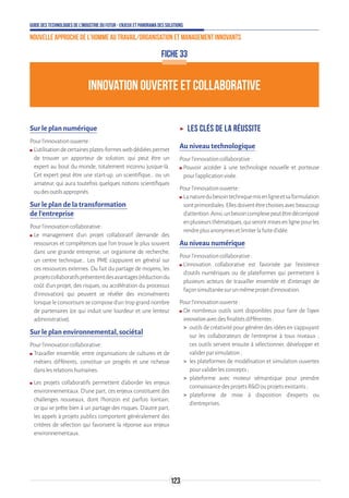 Guide des technologies de l’Industrie du Futur - Enjeux et panorama des solutions
Nouvelle approche de l'homme au travail/Organisation et management innovants
123
FICHE 33
INNOVATION OUVERTE ET COLLABORATIVE
Sur le plan numérique
Pourl’innovationouverte:
ʍʍ L’utilisationdecertainesplates-formeswebdédiéespermet
de trouver un apporteur de solution, qui peut être un
expert au bout du monde, totalement inconnu jusque-là.
Cet expert peut être une start-up, un scientifique… ou un
amateur, qui aura toutefois quelques notions scientifiques
oudesoutilsappropriés.
Sur le plan de la transformation
de l’entreprise
Pourl’innovationcollaborative:
ʍʍ Le management d’un projet collaboratif demande des
ressources et compétences que l’on trouve le plus souvent
dans une grande entreprise, un organisme de recherche,
un centre technique... Les PME s’appuient en général sur
ces ressources externes. Du fait du partage de moyens, les
projetscollaboratifsprésententdesavantages(réductiondu
coût d’un projet, des risques, ou accélération du processus
d’innovation) qui peuvent se révéler des inconvénients
lorsque le consortium se compose d’un trop grand nombre
de partenaires (ce qui induit une lourdeur et une lenteur
administrative).
Sur le plan environnemental, sociétal
Pourl’innovationcollaborative:
ʍʍ Travailler ensemble, entre organisations de cultures et de
métiers différents, constitue un progrès et une richesse
danslesrelationshumaines.
ʍʍ Les projets collaboratifs permettent d’aborder les enjeux
environnementaux. D’une part, ces enjeux constituent des
challenges nouveaux, dont l’horizon est parfois lointain,
ce qui se prête bien à un partage des risques. D’autre part,
les appels à projets publics comportent généralement des
critères de sélection qui favorisent la réponse aux enjeux
environnementaux.
ʝʝ Les clés de la réussite
Au niveau technologique
Pourl’innovationcollaborative:
ʍʍ Pouvoir accéder à une technologie nouvelle et porteuse
pourl’applicationvisée.
Pourl’innovationouverte:
ʍʍ Lanaturedubesointechniquemisenligneetsaformulation
sontprimordiales.Ellesdoiventêtrechoisiesavecbeaucoup
d’attention.Ainsi,unbesoincomplexepeutêtredécomposé
enplusieursthématiques,quiserontmisesenlignepourles
rendreplusanonymesetlimiterlafuited’idée.
Au niveau numérique
Pourl’innovationcollaborative:
ʍʍ L’innovation collaborative est favorisée par l’existence
d’outils numériques ou de plateformes qui permettent à
plusieurs acteurs de travailler ensemble et d’interagir de
façonsimultanéesurunmêmeprojetd’innovation.
Pourl’innovationouverte:
ʍʍ De nombreux outils sont disponibles pour faire de l'open
innovationavecdesfinalitésdifférentes:
 outils de créativité pour générer des idées en s'appuyant
sur les collaborateurs de l'entreprise à tous niveaux ;
ces outils servent ensuite à sélectionner, développer et
validerparsimulation;
 les plateformes de modélisation et simulation ouvertes
pourvaliderlesconcepts;
 plateforme avec moteur sémantique pour prendre
connaissancedesprojetsRDouprojetsexistants;
 plateforme de mise à disposition d'experts ou
d'entreprises.
 