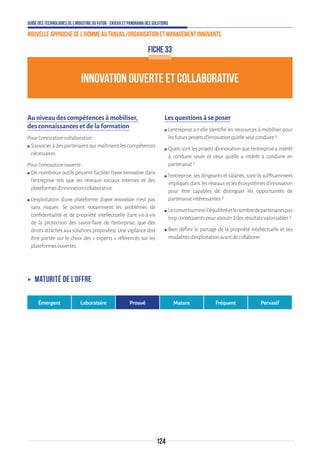 Guide des technologies de l’Industrie du Futur - Enjeux et panorama des solutions
Nouvelle approche de l'homme au travail/Organisation et management innovants
124
INNOVATION OUVERTE ET COLLABORATIVE
FICHE 33
Au niveau des compétences à mobiliser,
des connaissances et de la formation
Pourl’innovationcollaborative:
ʍʍ S’associer à des partenaires qui maîtrisent les compétences
nécessaires.
Pourl’innovationouverte:
ʍʍ De nombreux outils peuvent faciliter l’open innovation dans
l’entreprise tels que les réseaux sociaux internes et des
plateformesd’innovationcollaborative.
ʍʍ L’exploitation d’une plateforme d’open innovation n’est pas
sans risques. Se posent notamment les problèmes de
confidentialité et de propriété intellectuelle (tant vis-à-vis
de la protection des savoir-faire de l’entreprise, que des
droits attachés aux solutions proposées). Une vigilance doit
être portée sur le choix des « experts » référencés sur les
plateformesouvertes.
Les questions à se poser
ʍʍ L’entreprise a-t-elle identifié les ressources à mobiliser pour
lesfutursprojetsd’innovationqu’elleveutconduire?
ʍʍ Quels sont les projets d’innovation que l’entreprise a intérêt
à conduire seule et ceux qu’elle a intérêt à conduire en
partenariat?
ʍʍ l’entreprise, ses dirigeants et salariés, sont-ils suffisamment
impliqués dans les réseaux et les écosystèmes d’innovation
pour être capables de distinguer les opportunités de
partenariatintéressantes?
ʍʍ Leconsortiumest-iléquilibréetlenombredepartenairespas
tropconséquentspouraboutiràdesrésultatsvalorisables?
ʍʍ Bien définir le partage de la propriété intellectuelle et ses
modalitésd’exploitationavantdecollaborer.
ʝʝ Maturité de l’offre
Émergent Laboratoire Prouvé Mature Fréquent Pervasif
 