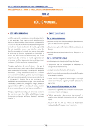 Guide des technologies de l’Industrie du Futur - Enjeux et panorama des solutions
Nouvelle approche de l'homme au travail/Organisation et management innovants
125
ʝʝ Descriptif/Définition
Laréalitéaugmentéeassistelesopérateursdansleurstâches
en leur apportant d’une manière simple les informations
dontilsontbesoindansleurchampdevision(parexemple,la
visualisationdesKPIsdesmachinessimplementenregardant
la machine à travers des lunettes de réalité augmentée).
Elle est considérée comme une interface entre des
données « virtuelles » et le monde réel (source : Association
de promotion de la réalité augmentée) en superposant au
monde réel des données virtuelles en temps réel via des
périphériques. Les systèmes de réalité augmentée sont
conçus pour améliorer la perception du monde qui entoure
l’utilisateuretfacilitersoninteractionaveccelui-ci.
Principales applications de ces technologies : plus que de
marchésd’application,ilestimportantdeparlericidesusages
qui se développent de manière transverse dans l’ensemble
des secteurs : partage d'informations à distance, utilisation
pour la conception (produits, systèmes de production), pour
laformationàdistance,pourlamaintenance,pourlasécurité
et l'intervention à distance. De ce fait, on observe une
pénétration des technologies et usages dans l’automobile,
l’aéronautique,leferroviaire,l’énergie,l’oilandgas,lemédical,
l’agroalimentaire, le BTP ou encore dans le secteur des biens
deconsommation(tourisme,luxe,logement,mobilier…).
Principaux segments technologiques concernés : assistance
des opérateurs dans leur tâche, périphériques (casque
d'immersion, préhenseur actif pour dispositifs haptiques,
tablettes…).
ʝʝ Enjeux (avantages)
Sur le plan économique
ʍʍ Augmentationdel’efficacitédesopérationsdemaintenance
grâceàlatéléassistanceaugmentée.
ʍʍ Réductiondescyclesdeformationetdestempsdeprisesde
décision.
ʍʍ Nouvelle expérience de commercialisation des produits en
contexte.
Sur le plan technologique
ʍʍ Miniaturisationdesdispositifsd’affichagetêtehaute.
ʍʍ Combinaison avec les technologies de traitement du
langagenatureletledatamining.
ʍʍ Surleplandelatransformationdel’entreprise
ʍʍ Accèsàl’ensembledesdonnéesdessystèmesd’Information
surleslieuxd’exploitation.
ʍʍ L’expert n’est plus obligé de se rendre sur place lors d’opé-
rations de maintenance urgentes grâce à la téléassistance
augmentée.
Sur le plan environnemental, sociétal
ʍʍ Téléassistanceaugmentée:réductiondesfraisdetransports
associésauximpactsécologiques.
ʍʍ Publicité augmentée : des contenus plus immersifs et
paperless (réduction de la consommation et de la pollution
papier).
ʍʍ Réduction des frais liés aux retours de marchandises
inadéquatsgrâceàl’essayagevirtuelencontexte.
RÉALITÉ AUGMENTÉE
FICHE 52
 