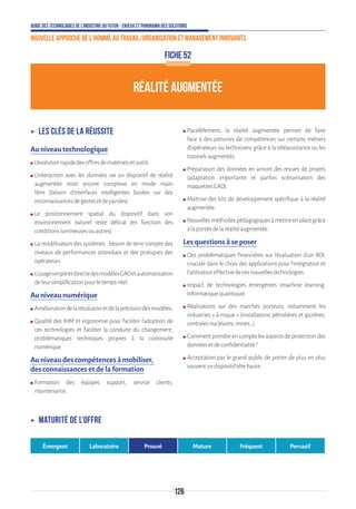 Guide des technologies de l’Industrie du Futur - Enjeux et panorama des solutions
Nouvelle approche de l'homme au travail/Organisation et management innovants
126
ʝʝ Les clés de la réussite
Au niveau technologique
ʍʍ L’évolutionrapidedesoffresdematérielsetoutils.
ʍʍ L’interaction avec les données via un dispositif de réalité
augmentée reste encore complexe en mode main
libre (besoin d’interfaces intelligentes basées sur des
reconnaissancesdegestesetdeparoles).
ʍʍ Le positionnement spatial du dispositif dans son
environnement naturel reste délicat (en fonction des
conditionslumineusesouautres).
ʍʍ La modélisation des systèmes : besoin de tenir compte des
niveaux de performances attendues et des pratiques des
opérateurs.
ʍʍ L’usagesimpleetdirectedesmodèlesCAOetautomatisation
deleursimplificationpourletemps-réel.
Au niveau numérique
ʍʍ Améliorationdelarésolutionetdelaprécisiondesmodèles.
ʍʍ Qualité des IHM et ergonomie pour faciliter l’adoption de
ces technologies et faciliter la conduite du changement,
problématiques techniques propres à la continuité
numérique.
Au niveau des compétences à mobiliser,
des connaissances et de la formation
ʍʍ Formation des équipes support, service clients,
maintenance.
ʍʍ Parallèlement, la réalité augmentée permet de faire
face à des pénuries de compétences sur certains métiers
d’opérateurs ou techniciens grâce à la téléassistance ou les
tutorielsaugmentés.
ʍʍ Préparation des données en amont des revues de projets
(adaptation importante et parfois scénarisation des
maquettesCAO).
ʍʍ Maîtrise des kits de développement spécifique à la réalité
augmentée.
ʍʍ Nouvellesméthodespédagogiquesàmettreenplacegrâce
àlaportéedelaréalitéaugmentée.
Les questions à se poser
ʍʍ Des problématiques financières sur l’évaluation d’un ROI,
cruciale dans le choix des applications pour l’intégration et
l’utilisationeffectivedecesnouvellestechnologies.
ʍʍ Impact de technologies émergentes (machine learning,
Informatiquequantique)
ʍʍ Réalisations sur des marchés porteurs, notamment les
industries « à risque » (installations pétrolières et gazières,
centralesnucléaires,mines…)
ʍʍ Commentprendreencomptelesaspectsdeprotectiondes
donnéesetdeconfidentialité?
ʍʍ Acceptation par le grand public de porter de plus en plus
souventundispositiftêtehaute.
FICHE 52
RÉALITÉ AUGMENTÉE
ʝʝ Maturité de l’offre
Émergent Laboratoire Prouvé Mature Fréquent Pervasif
 