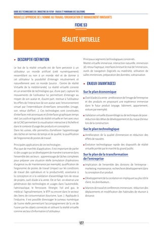 Guide des technologies de l’Industrie du Futur - Enjeux et panorama des solutions
Nouvelle approche de l'homme au travail/Organisation et management innovants
127
RÉALITÉ VIRTUELLE
FICHE 53
ʝʝ Descriptif/Définition
Le but de la réalité virtuelle est de faire percevoir à un
utilisateur un monde artificiel (créé numériquement)
ressemblant ou non à un monde réel et de donner à
cet utilisateur la possibilité d'interagir intuitivement et
naturellement avec ce monde [source : Centre de réalité
Virtuelle de la méditerranée]. La réalité virtuelle consiste
en un ensemble de technologies qui, d’une part, capture les
mouvements de l’utilisateur lui permettant d’interagir au
moyen de son avatar et, d’autre part, restitue à l’utilisateur
les effets de l’interaction de son avatar avec l’environnement
virtuel par l’intermédiaire d’interfaces sensorielles (image,
son, retour d’effort …). Ces technologies sont constituées
d’interfacesmécatroniquesetd’interfacesgraphiquestemps
réel.Lesoutilsetlogicielsderéalitévirtuelleenlienavecceux
delaCAOpermettentlavisualisationinteractiveàl’échelleet
danslecontexted’usagedesproduitsenconception.
Dans les usines, elle permettra d’améliorer l’apprentissage
des tâches en termes de temps et de qualité, la qualification
del’ergonomiedepostesdetravail.
Principalesapplicationsdecestechnologies:
Plus que de marchés d’application, il est important de parler
icidesusagesquisedéveloppentdemanièretransversedans
l’ensembledessecteurs:apprentissagedetâchescomplexes
pour préparer une situation réelle (simulation d’opérations
d’urgence ou de maintenance par exemple), qualification de
l'ergonomie de postes de travail (impact sur les conditions
de travail des opérateurs et la productivité), assistance à
la conception et à la validation d’assemblage lors de revue
de projets, outil d’aide à la vente. De ce fait, on observe une
pénétration des technologies et usages dans l’automobile,
l’aéronautique, le ferroviaire, l’énergie, l’oil and gas, le
médical, l’agroalimentaire, le BTP ou encore dans le secteur
des biens de consommation (tourisme, luxe…). Appliquée à
l’industrie, il est possible d’envisager le jumeau numérique
de l’usine réelle permettant l’accompagnement de la vie de
l’usine par les objets connectés et utilisant la réalité virtuelle
commevecteurd’informationàl’utilisateur.
Principauxsegmentstechnologiquesconcernés:
Réalité virtuelle immersive, interaction naturelle, immersion
3D,retourhaptique,interfaceslimitantlemaldel'immersion,
outils de navigation (logiciels ou matériels), utilisation de
sallesimmersives,préparationdesdonnées,scénarisation.
ʝʝ Enjeux (avantages)
Sur le plan économique
ʍʍ Outild’aideàlavente:améliorationdel’imagedel’entreprise
et des produits en proposant une expérience immersive
dans le futur produit (voyage, bâtiment, appartement,
voitureparexemple).
ʍʍ Validationvirtuelled’assemblageoudetechniquesdepose:
réductiondesdélaisdedéveloppementetdurisqued’erreur
lorsdelaconstruction.
Sur le plan technologique
ʍʍ Amélioration de la qualité d’immersion et réduction des
effetsdenausées.
ʍʍ Évolution technologique rapide des dispositifs de réalité
virtuelleportéeparlemarchédugrandpublic.
Sur le plan de la transformation
de l’entreprise
ʍʍ Implication de l’ensemble des divisions de l’entreprise :
marketing,maintenance,rechercheetdéveloppementdans
laconceptiond'unproduit.
ʍʍ Développementdelacocréationenimpliquantauplustôtle
client,lesdistributeurs…
ʍʍ Séancesdetravailetconférencesimmersives:réductiondes
déplacements et modification des habitudes de réunion à
distance.
 