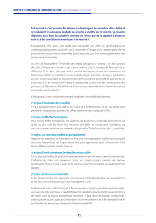 Guide des technologies de l’Industrie du Futur - Enjeux et panorama des solutions
Entreprendre, c’est prendre des risques en développant de nouvelles idées. Celles-ci
se traduisent en nouveaux produits ou services à mettre sur le marché. La réussite
dépendra aussi bien du caractère innovant de l’offre que de la capacité à proposer
celle-ci à des conditions économiques « de marché ».
Entreprendre, c’est aussi, jour après jour, consolider son offre en l’améliorant. Cette
amélioration peut porter aussi bien sur la nature de l’offre que sur la manière dont elle est
produite. Pour les activités industrielles, l’outil de production dans son écosystème est une
composanteprimordiale.
Au sein de l’écosystème, l’ensemble des règles (obligations, normes...) et des facteurs
de coûts (niveaux des salaires, taxes...) étant arrêtés, c’est la manière de faire qui fait la
différence. Si le client, plus que jamais, conduit l’entreprise, ce sont ses hommes et ses
femmesquilafont,enmettantenœuvrelestechnologiesnouvelles.Lecitoyen,producteur
ou non, s’invite aussi dans ce mouvement en demandant une proximité de son lieu de vie
et de travail, en se souciant de l’impact écologique des produits ou des conséquences des
processusdefabrication.Àladifférenced’hier,toutescesconsidérationsdoiventêtreprises
encomptesimultanément.
L’IndustrieduFuturchercheprécisémentàengloberl’ensembledecesenjeux.
1er
enjeu:l’évolutiondesmarchés
Il n’y a pas d’entreprise sans clients, en France et à l’international, et pas de clients sans
prendreencompteleursattentes,lesoffresalternativesetlavaleurdel’offre.
2e
enjeu:l’offretechnologique
Pour rendre l’offre compétitive, les systèmes de production connectés permettront de
rester au plus près du client. Les nouveaux procédés, les composants intelligents ou
mécatroniquesetlesnouveauxmatériauxélargirontl’offreoularendrontpluscompétitive.
3e
enjeu:unnouveaumodèleorganisationnel
Repenser les processus de fabrication se fera avec une organisation où l’humain au travail
sera plus responsable, où l’organisation sera plus apprenante, plus collaborative. C’est
l'enjeudifférenciantdumodèlefrançais.
4e
enjeu:l’environnementdevientincontournable
Iln’yaplusaujourd’huideproductionsanspriseencomptedesaspectsenvironnementaux.
L’Industrie du Futur non seulement porte son propre impact comme une donnée
constituante mais, en plus, il s’agit de la concevoir comme un modèle de développement
durable.
5e
enjeu:ladimensionsociétale
Enfin,produireenFranceimpliquelareconnaissancedeladémographie,descompétences
etdeslieuxdevie.L’IndustrieduFuturestintégréeàlacité.
L’IndustrieduFuturmetl’hommeetlafemmeaucentredecetteexcellenceopérationnelle.
Autraversdecescinqenjeux,ils’agitdetrouverdessolutionspourpermettreauxentreprises
de rester dans la course économique mondiale. Il faut donc développer productivité,
valeur ajoutée et ainsi capacité d’innovation et d’investissement, et in fine compétitivité et
profitabilitédesentreprises,toutparticulièrementdesPME.
11
 