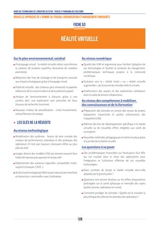 Guide des technologies de l’Industrie du Futur - Enjeux et panorama des solutions
Nouvelle approche de l'homme au travail/Organisation et management innovants
128
FICHE 53
RÉALITÉ VIRTUELLE
Sur le plan environnemental, sociétal
ʍʍ Prototypage virtuel : la réalité virtuelle réduit voire élimine
la création de produits superflus (économie de matières
premières).
ʍʍ Réduction des frais de stockage et de transports associés
auximpactsécologiquesgrâceàl’essayagevirtuel.
ʍʍ Publicité virtuelle : des contenus plus immersifs et paperless
(réductiondelaconsommationetdelapollutionpapier).
ʍʍ Analyse de l’environnement à distance grâce à une
caméra  360°, une exploration sans perturber les lieux
(travauxderecherche,tourisme).
ʍʍ Nouveau moteur de sensibilisation : crises humanitaires,
réchauffementclimatique.
ʝʝ Les clés de la réussite
Au niveau technologique
ʍʍ Modélisation des systèmes : besoin de tenir compte des
niveaux de performances attendues et des pratiques des
opérateurs (il n’est pas toujours nécessaire d’être au plus
prèsduréel).
ʍʍ Usages directs des modèles CAO qui doivent souvent faire
l’objetdereprisespourgarantirletempsréel.
ʍʍ Déploiement des solutions logicielles compatibles multi-
supports(casques,CAVE…).
ʍʍ AccèsàlatechnologieparSNUI(supernaturaluserinterface)
etinteraction«sensorielle»avecl’ordinateur.
Au niveau numérique
ʍʍ Qualité des IHM et ergonomie pour faciliter l’adoption de
ces technologies et faciliter la conduite du changement,
problématiques techniques propres à la continuité
numérique.
ʍʍ Évolution vers la « réalité mixte » ou « réalité virtuelle
augmentée»,quifusionnelesmondesréelsetvirtuels.
ʍʍ Amélioration des avatars et des expériences utilisateurs
danslecadredesessioncollaborative.
Au niveau des compétences à mobiliser,
des connaissances et de la formation
ʍʍ Préparation des données en amont des revues de projets
(adaptation importante et parfois scénarisation des
maquettesCAO).
ʍʍ Maîtrise des kits de développement spécifique à la réalité
virtuelle ou de nouvelles offres intégrées aux outils de
conception.
ʍʍ Nouvellesméthodespédagogiquesàmettreenplacegrâce
àlaportéedelaréalitévirtuelle.
Les questions à se poser
ʍʍ Des problématiques financières sur l’évaluation d’un ROI,
qui est cruciale dans le choix des applications pour
l’intégration et l’utilisation effective de ces nouvelles
technologies.
ʍʍ Dans combien de temps la réalité virtuelle sera-t-elle
adoptéeparlegrandpublic?
ʍʍ Questions non encore résolues sur les effets d’expositions
prolongées sur la santé (physique et mentale) des sujets
(publicsjeunes,opérateursenusine).
ʍʍ Comment protéger les données ? Quelle est la manière la
pluséthiquedecollecterlesdonnéesdesopérateurs?
 