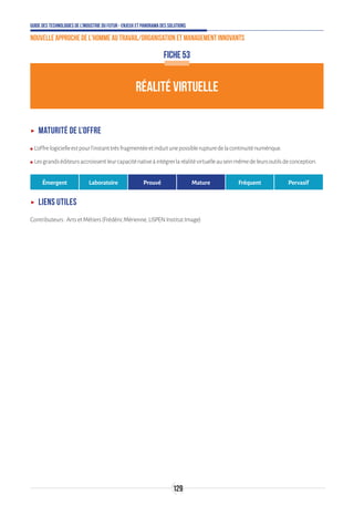Guide des technologies de l’Industrie du Futur - Enjeux et panorama des solutions
Nouvelle approche de l'homme au travail/Organisation et management innovants
129
FICHE 53
RÉALITÉ VIRTUELLE
ʝʝ Maturité de l’offre
ʍʍ L’offrelogicielleestpourl’instanttrèsfragmentéeetinduitunepossiblerupturedelacontinuiténumérique.
ʍʍ Lesgrandséditeursaccroissentleurcapaciténativeàintégrerlaréalitévirtuelleauseinmêmedeleursoutilsdeconception.
Émergent Laboratoire Prouvé Mature Fréquent Pervasif
ʝʝ Liens utiles
Contributeurs:ArtsetMétiers(FrédéricMérienne,LISPENInstitutImage)
 