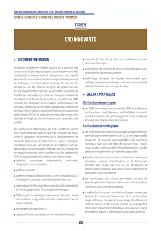 132
Guide des technologies de l’Industrie du Futur - Enjeux et panorama des solutions
Usines et lignes/îlots connectés, pilotés et optimisés
CND INNOVANTS
FICHE 9
ʝʝ Descriptif/définition
L’industrie européenne cherche aujourd’hui à produire des
composants de plus en plus légers, tout en maximisant leur
duréed’utilisationetleurfiabilité.Lesimportantscoûtsliésàla
sécuritéetàlamaintenanceontencouragéledéveloppement
de techniques non destructives capables de détecter les
défauts au plus tôt, tant sur les lignes de production que
sur les équipements en service. La recherche croissante de
fiabilité des méthodes et procédures d’analyse a entrainé le
développement de nombreux outils de simulation de CND
(contrôle non-destructif) et de modèles mathématiques. De
nouveaux domaines de recherche apparaissent également
afind’accroîtreàlafoislaquantitéd’informationsautourdes
technologies CND et la valeur économique des inspections
réalisées en intégrant ces informations dans un contexte de
qualité.
De nombreuses technologies de CND modernes seront
donc mises en œuvre dans le cadre de l’industrie du futur.
Celles-ci s'appuient notamment sur le développement de
nouvelles techniques de traitement du signal, d'imagerie
numérique ainsi que sur l'évolution des capteurs (avec ou
sans contact). Les principales méthodes de CND innovantes
(en imaginant qu’elles seront couplées dans des systèmes de
CNDmultiphysiques/multicapteurs)sontlessuivantes:
ʍʍ systèmes acoustiques (intensimétrie, antennerie,
holographie,interférométrie);
ʍʍ systèmesinductifs;
ʍʍ systèmes optiques (faisceau laser, à semi-conducteur/LED,
holographie,nouveauxrayonnementstérahertzetc.);
ʍʍ thermographieinfrarouge(thermiqueet/ouhyperspectrale
del’infrarougeprocheàl’infrarougemillimétrique);
ʍʍ CND couplé à la robotique (instruments robotisés : vision
industriellesurleslignesdeproduction,instrumentsfixeset
piècesmobiles);
ʍʍ tomographie3DparrayonsX;
ʍʍ capteursIR(spectroscopie)suivimulticouches/mélange;
ʍʍ courants de Foucault et ultrasons multiéléments et/ou
détectionthermique;
ʍʍ technologies de contrôle de pièces micrométriques et/ou
multiéchelles(dumicronaumètre);
ʍʍ technologie d’analyse de liquides (viscosimètre pour
mélange polymère/nanocharges, calorimètre pour suivi de
réactionchimique,spectroscopieRaman).
ʝʝ Enjeux (avantages)
Sur le plan économique
ʍʍ Les CND innovants, et notamment les CND multiéléments
(multicapteurs, multiphysiques, multiéchelles) autorisent
une réduction des coûts grâce au gain de temps de réglage
descapteursetd’acquisitiondesdonnées.
Sur le plan technologique
ʍʍ Lestechnologiesdemesuresanscontact(optiques/laserpar
exemple)autorisentl’insertionduCNDauseindesprocédés
industriels : les mesures sont applicables à de nombreux
matériaux quel que soit l’état de surface (mou, fragile,
chaud,acide…)etpeuventêtreeffectuéesencontinusurdes
piècesenmouvementoudifficilementaccessibles.
ʍʍ Pourlesapplicationsacoustiquesouvibratoires,l’antennerie
acoustique autorise l’identification et la localisation
déportée des sources de bruit et par conséquent la
caractérisation vibratoire à distance de pièces difficilement
accessiblesouenmouvement.
ʍʍ Les technologies sans contact permettent un gain de
sécurité opératoire, la mesure s’effectuant à distance d’une
machineoud’unprocédédangereux.
ʍʍ L’analyse de champs et la corrélation d’images numériques
(mesure du champ de déplacement de la surface d’une
image déformée par rapport à une image de référence à
l’aide de caméras CCD) rendent possible un couplage fort
entre vision industrielle et robotique. Une analyse 3D peut
êtreobtenuegrâceàlacombinaisondeplusieurscaméras.
 