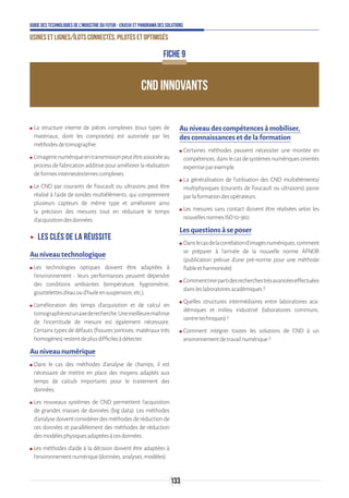 133
Guide des technologies de l’Industrie du Futur - Enjeux et panorama des solutions
Usines et lignes/îlots connectés, pilotés et optimisés
CND INNOVANTS
FICHE 9
ʍʍ La structure interne de pièces complexes (tous types de
matériaux, dont les composites) est autorisée par les
méthodesdetomographie.
ʍʍ L’imagerienumériqueentransmissionpeutêtreassociéeau
processdefabricationadditivepouraméliorerlaréalisation
deformesinternes/externescomplexes.
ʍʍ Le CND par courants de Foucault ou ultrasons peut être
réalisé à l’aide de sondes multiéléments, qui comprennent
plusieurs capteurs de même type et améliorent ainsi
la précision des mesures tout en réduisant le temps
d’acquisitiondesdonnées.
ʝʝ Les clés de la réussite
Au niveau technologique
ʍʍ Les technologies optiques doivent être adaptées à
l’environnement : leurs performances peuvent dépendre
des conditions ambiantes (température, hygrométrie,
gouttelettesd’eauoud’huileensuspension,etc.).
ʍʍ L’amélioration des temps d’acquisition et de calcul en
tomographieestunaxederecherche.Unemeilleuremaîtrise
de l’incertitude de mesure est également nécessaire.
Certains types de défauts (fissures jointives, matériaux très
homogènes)restentdeplusdifficilesàdétecter.
Au niveau numérique
ʍʍ Dans le cas des méthodes d’analyse de champs, il est
nécessaire de mettre en place des moyens adaptés aux
temps de calculs importants pour le traitement des
données.
ʍʍ Les nouveaux systèmes de CND permettent l’acquisition
de grandes masses de données (big data). Les méthodes
d’analysedoiventconsidérerdesméthodesderéductionde
ces données et parallèlement des méthodes de réduction
desmodèlesphysiquesadaptéesàcesdonnées.
ʍʍ Les méthodes d’aide à la décision doivent être adaptées à
l’environnementnumérique(données,analyses,modèles).
Au niveau des compétences à mobiliser,
des connaissances et de la formation
ʍʍ Certaines méthodes peuvent nécessiter une montée en
compétences,danslecasdesystèmesnumériquesorientés
expertiseparexemple.
ʍʍ La généralisation de l’utilisation des CND multiéléments/
multiphysiques (courants de Foucault ou ultrasons) passe
parlaformationdesopérateurs.
ʍʍ Les mesures sans contact doivent être réalisées selon les
nouvellesnormesISO10-360.
Les questions à se poser
ʍʍ Danslecasdelacorrélationd’imagesnumériques,comment
se préparer à l’arrivée de la nouvelle norme AFNOR
(publication prévue d’une pré-norme pour une méthode
fiableetharmonisée)
ʍʍ Commenttirerpartidesrecherchestrèsavancéeseffectuées
dansleslaboratoiresacadémiques?
ʍʍ Quelles structures intermédiaires entre laboratoires aca-
démiques et milieu industriel (laboratoires communs,
centretechniques)?
ʍʍ Comment intégrer toutes les solutions de CND à un
environnementdetravailnumérique?
 