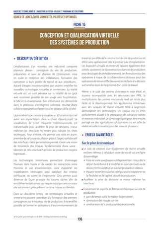 135
Guide des technologies de l’Industrie du Futur - Enjeux et panorama des solutions
Usines et lignes/îlots connectés, pilotés et optimisés
CONCEPTION ET QUALIFICATION VIRTUELLE
DES SYSTÈMES DE PRODUCTION
FICHE 15
ʝʝ Descriptif/définition
L’implantation d’un nouveau site industriel comporte
plusieurs phases : conception du site de production,
préparation et suivi de chantier de construction, mise
en route et réception des installations, formation des
opérateurs à leurs postes de travail et aux procédures…
Autant d’étapes incontournables que veulent simplifier les
nouvelles technologies virtuelles et immersives. La réalité
virtuelle est un outil précieux sur la totalité de ce cycle
avec extension possible de son usage vers l’exploitation,
le SAV et la maintenance. Son importance est démontrée
dans le processus d’intelligence collective, résultat d’une
collaborationamélioréeentretouslessecteursdelasociété.
Lapremièreétapeconsisteàvisualiseren3Dunsiteindustriel
avant son implantation, dans la phase d’avant-projet. La
visualisation de cette maquette tridimensionnelle est
indispensable pour accélérer la prise de décisions, mieux
maîtriser les interfaces et rendre plus robuste les choix
techniques. Pour le client, elle permet une visite en avant-
premièredesafutureinstallationgrâceàl’aspectcollaboratif
des interfaces. Cette présentation permet d’avoir une vision
de l’ensemble des briques fondamentales d’une usine :
bâtiment et infrastructures1
, process de production, moyens
logistiques…
Les technologies immersives permettent d’immerger
l’humain dans l’usine et de valider les interactions entre
l’homme et son environnement, voire d’apporter les
modifications nécessaires pour satisfaire des critères
d’efficacité, de sureté et d’ergonomie. Cela permet aussi
d’exercer de façon pratique les futures tâches afin de
sensibiliserlesopérateursauxrisquesetdangersencourussur
sitenotammentpourprévenircertainsrisquesaccidentels.
Dans un deuxième temps, ces technologies virtuelles et
immersives peuvent contribuer à la formation des premiers
compagnonssurlenouveausitedeproduction.Ilesteneffet
possible de former les opérateurs à leur environnement de
travailenparallèledelaconstructiondusitedeproductionet
d’être ainsi opérationnel dès le premier jour d’implantation.
Les dispositifs virtuels et immersifs peuvent également être
utilisésaposterioridelaconstructiond’unsitedeproduction
pourdesstagesdeperfectionnement,desformationssurdes
opérations à risque, de la collaboration à distance pour des
opérationsdeterraindifficilesouencoredel’aideàladécision
surl’améliorationdel’ergonomied’unpostedetravail.
Même si le coût des centres d’immersion reste élevé, et
souvent incompatible avec les ressources des PME, la
multiplication des centres mutualisés rend cet accès plus
facile et le développement des applications immersives
avec des casques de réalité virtuelle tend à largement
démocratiser ces technologies. Un casque est en effet
parfaitement adapté à la préparation de scénarios réalisés
en exercice individuel. Le contenu préparé peut être ensuite
partagé via des applications collaboratives ou en salle de
réalitévirtuellemutualisépourdesrevuesàplusieurs.
ʝʝ Enjeux (avantages)
Sur le plan économique
ʍʍ Le coût de création d’un équipement de réalité virtuelle
est bien inférieur à celui d’un poste de travail sur une ligne
d’assemblage.
 Faireensortequechaqueoutillagesoitbienconçudèsle
départévited’avoiràlemodifierencoursderouteoude
devoirmettreaurebutunoutildeproductioncoûteux.
 Pouvoirtesterdenouvellesconfigurationsetapporterde
laflexibilitéetdel’agilitéàl’outildeproduction.
ʍʍ Accélérer la prise de décisions et mieux maîtriser les
interfaces.
ʍʍ Concernant les aspects de formation théorique sur site de
production:
 gaindetempssurlaformationdupersonnel;
 diminutiondesrisquessursite;
 améliorationdelaproductivitéopérationnelle.
1.Onparle,parexemple,icideBIM:buildinginformationmodelling.
 