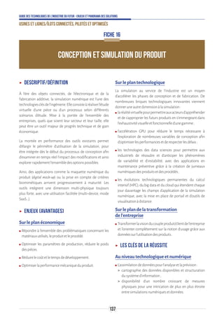 137
Guide des technologies de l’Industrie du Futur - Enjeux et panorama des solutions
Usines et lignes/îlots connectés, pilotés et optimisés
CONCEPTION ET SIMULATION DU PRODUIT
FICHE 16
ʝʝ Descriptif/définition
À l’ère des objets connectés, de l’électronique et de la
fabrication additive, la simulation numérique est l’une des
technologiesclésdel’ingénierie.Elleconsisteàréaliserl'étude
virtuelle d'une pièce ou d'un processus selon différents
scénarios d'étude. Mise à la portée de l'ensemble des
entreprises, quels que soient leur secteur et leur taille, elle
peut être un outil majeur de progrès technique et de gain
économique.
La montée en performance des outils existants permet
d’élargir le périmètre d’utilisation de la simulation, pour
être intégrée dès le début du processus de conception afin
d’examiner en temps réel l’impact des modifications et ainsi
explorerrapidementl’ensembledesoptionspossibles.
Ainsi, des applications comme la maquette numérique du
produit (digital mock-up) ou la prise en compte de critères
biomimétiques arrivent progressivement à maturité. Les
outils intègrent une dimension multi-physique toujours
plus forte, avec une utilisation facilitée (multi-device, mode
SaaS…).
ʝʝ Enjeux (avantages)
Sur le plan économique
ʍʍ Répondre à l’ensemble des problématiques concernant les
matériauxutilisés,leproduitetleprocédé.
ʍʍ Optimiser les paramètres de production, réduire le poids
despièces.
ʍʍ Réduirelecoûtetletempsdedéveloppement.
ʍʍ Optimiserlaperformancemécaniqueduproduit.
Sur le plan technologique
La simulation au service de l’industrie est un moyen
d’accélérer les phases de conception et de fabrication. De
nombreuses briques technologiques innovantes viennent
donneruneautredimensionàlasimulation:
ʍʍ laréalitévirtuellepourpermettreauxacteursd’appréhender
et de s’approprier les futurs produits en s’immergeant dans
l’exhaustivitévisuelleetfonctionnelled’unegamme;
ʍʍ l’accélération GPU pour réduire le temps nécessaire à
l’exploration de nombreuses variables de conception afin
d’optimiserlesperformancesetderespecterlesdélais;
ʍʍ les technologies des data sciences pour permettre aux
industriels de résoudre et d’anticiper les phénomènes
de variabilité et d’instabilité, avec des applications en
maintenance préventive grâce à la création de jumeaux
numériquesdesproduitsetdesprocédés;
ʍʍ les évolutions technologiques permanentes du calcul
intensif (HPC), du big data et du cloud qui étendent chaque
jour davantage les champs d’application de la simulation
numérique, avec la mise en place de portail et d’outils de
visualisationàdistance.
Sur le plan de la transformation
de l’entreprise
ʍʍ Transformerlavisionducoupleproduit/clientdel’entreprise
et l’orienter complètement sur la notion d’usage grâce aux
donnéessurl’utilisationdesproduits.
ʝʝ Les clés de la réussite
Au niveau technologique et numérique
ʍʍ L’assimilationdedonnéespourl’analyseetlaprévision:
 cartographie des données disponibles et structuration
dusystèmed’information;
 disponibilité d’un nombre croissant de mesures
physiques pour une intrication de plus en plus étroite
entresimulationsnumériquesetdonnées.
 