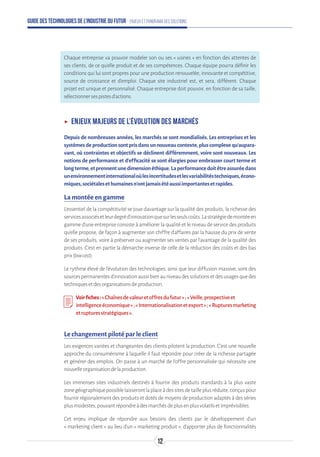 Guide des technologies de l’Industrie du Futur - Enjeux et panorama des solutions
Chaque entreprise va pouvoir modeler son ou ses « usines » en fonction des attentes de
ses clients, de ce qu’elle produit et de ses compétences. Chaque équipe pourra définir les
conditions qui lui sont propres pour une production renouvelée, innovante et compétitive,
source de croissance et d’emploi. Chaque site industriel est, et sera, différent. Chaque
projet est unique et personnalisé. Chaque entreprise doit pouvoir, en fonction de sa taille,
sélectionnersespistesd’actions.
ʝʝ Enjeux majeurs de l’évolution des marchés
Depuis de nombreuses années, les marchés se sont mondialisés. Les entreprises et les
systèmesdeproductionsontprisdansunnouveaucontexte,pluscomplexequ’aupara-
vant, où contraintes et objectifs se déclinent différemment, voire sont nouveaux. Les
notions de performance et d’efficacité se sont élargies pour embrasser court terme et
longterme,etprennentunedimensionéthique.Laperformancedoitêtreassuréedans
unenvironnementinternationaloùlesincertitudesetlesvariabilitéstechniques,écono-
miques,sociétalesethumainesn’ontjamaisétéaussiimportantesetrapides.
La montée en gamme
L’essentiel de la compétitivité se joue davantage sur la qualité des produits, la richesse des
servicesassociésetleurdegréd’innovationquesurlesseulscoûts.Lastratégiedemontéeen
gamme d'une entreprise consiste à améliorer la qualité et le niveau de service des produits
qu'elle propose, de façon à augmenter son chiffre d'affaires par la hausse du prix de vente
de ses produits, voire à préserver ou augmenter ses ventes par l'avantage de la qualité des
produits. C'est en partie la démarche inverse de celle de la réduction des coûts et des bas
prix(lowcost).
Le rythme élevé de l’évolution des technologies, ainsi que leur diffusion massive, sont des
sourcespermanentesd’innovationaussibienauniveaudessolutionsetdesusagesquedes
techniquesetdesorganisationsdeproduction.
Voirfiches:«Chaînesdevaleuretoffresdufutur»;«Veille,prospectiveet
intelligenceéconomique»;«Internationalisationetexport»;«Rupturesmarketing
etrupturesstratégiques».
Le changement piloté par le client
Les exigences variées et changeantes des clients pilotent la production. C'est une nouvelle
approche du consumérisme à laquelle il faut répondre pour créer de la richesse partagée
et générer des emplois. On passe à un marché de l'offre personnalisée qui nécessite une
nouvelleorganisationdelaproduction.
Les immenses sites industriels destinés à fournir des produits standards à la plus vaste
zonegéographiquepossiblelaisserontlaplaceàdessitesdetailleplusréduite,conçuspour
fournir régionalement des produits et dotés de moyens de production adaptés à des séries
plusmodestes,pouvantrépondreàdesmarchésdeplusenplusvolatilsetimprévisibles.
Cet enjeu implique de répondre aux besoins des clients par le développement d’un
« marketing client » au lieu d’un « marketing produit », d’apporter plus de fonctionnalités
12
 