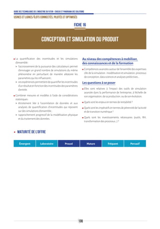138
Guide des technologies de l’Industrie du Futur - Enjeux et panorama des solutions
Usines et lignes/îlots connectés, pilotés et optimisés
CONCEPTION ET SIMULATION DU PRODUIT
FICHE 16
ʍʍ La quantification des incertitudes et les simulations
d’ensemble:
 l’accroissement de la puissance des calculateurs permet
d’envisager un grand nombre de simulations du même
phénomène en perturbant de manière aléatoire les
paramètresquilesinfluencent;
 cesexpériencespermettentdequantifierlesincertitudes
d’unrésultatenfonctiondesincertitudesdesparamètres
d’entrée.
ʍʍ Combiner mesures et modèles à l’aide de considérations
statistiques:
 étroitement liée à l’assimilation de données et aux
analyses de quantification d’incertitudes qui reposent
surdessimulationsd’ensemble;
 rapprochement progressif de la modélisation physique
etdutraitementdesdonnées.
Au niveau des compétences à mobiliser,
des connaissances et de la formation
ʍʍ Compétencesavancéesautourdel’ensembledesexpertises
clésdelasimulation:modélisationetsimulation,processus
deconception,datasciencesetanalysesprédictives…
Les questions à se poser
ʍʍ Elles sont relatives à l’impact des outils de simulation
avancée dans la performance de l’entreprise, à l’échelle de
sonorganisation,desaproduction,oudesonévolution.
ʍʍ Quelssontlesenjeuxentermesderentabilité?
ʍʍ Quelssontlesimpératifsentermesdepérennitédel’activité
etdetransitionnumérique?
ʍʍ Quels sont les investissements nécessaires (outils, RH,
transformationdesprocessus…)?
ʝʝ Maturité de l’offre
Émergent Laboratoire Prouvé Mature Fréquent Pervasif
 