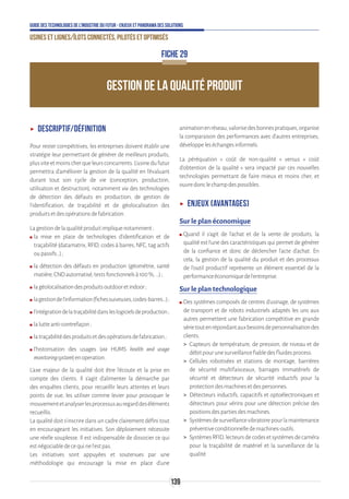 139
Guide des technologies de l’Industrie du Futur - Enjeux et panorama des solutions
Usines et lignes/îlots connectés, pilotés et optimisés
GESTION DE LA QUALITÉ PRODUIT
FICHE 29
ʝʝ Descriptif/définition
Pour rester compétitives, les entreprises doivent établir une
stratégie leur permettant de générer de meilleurs produits,
plusviteetmoinscherqueleursconcurrents.L’usinedufutur
permettra d’améliorer la gestion de la qualité en l’évaluant
durant tout son cycle de vie (conception, production,
utilisation et destruction), notamment via des technologies
de détection des défauts en production, de gestion de
l'identification, de traçabilité et de géolocalisation des
produitsetdesopérationsdefabrication.
Lagestiondelaqualitéproduitimpliquenotamment:
ʍʍ la mise en place de technologies d’identification et de
traçabilité (datamatrix, RFID, codes à barres, NFC, tag actifs
oupassifs…);
ʍʍ la détection des défauts en production (géométrie, santé
matière,CNDautomatisé,testsfonctionnelsà100%,…);
ʍʍ lagéolocalisationdesproduitsoutdooretindoor;
ʍʍ lagestiondel’information(fichessuiveuses,codes-barres…) ;
ʍʍ l’intégrationdelatraçabilitédansleslogicielsdeproduction ;
ʍʍ lalutteanti-contrefaçon;
ʍʍ latraçabilitédesproduitsetdesopérationsdefabrication;
ʍʍ l’historisation des usages (via HUMS health and usage
monitoringsystem)enoperation.
L'axe majeur de la qualité doit être l'écoute et la prise en
compte des clients. Il s'agit d'alimenter la démarche par
des enquêtes clients, pour recueillir leurs attentes et leurs
points de vue, les utiliser comme levier pour provoquer le
mouvementetanalyserlesprocessusauregarddeséléments
recueillis.
La qualité doit s'inscrire dans un cadre clairement défini tout
en encourageant les initiatives. Son déploiement nécessite
une réelle souplesse. Il est indispensable de dissocier ce qui
estnégociabledecequinel'estpas.
Les initiatives sont appuyées et soutenues par une
méthodologie qui encourage la mise en place d'une
animationenréseau,valorisedesbonnespratiques,organise
la comparaison des performances avec d'autres entreprises,
développeleséchangesinformels.
La péréquation « coût de non-qualité » versus « coût
d’obtention de la qualité » sera impacté par ces nouvelles
technologies permettant de faire mieux et moins cher, et
ouvredonclechampdespossibles.
ʝʝ Enjeux (avantages)
Sur le plan économique
ʍʍ Quand il s’agit de l’achat et de la vente de produits, la
qualité est l’une des caractéristiques qui permet de générer
de la confiance et donc de déclencher l’acte d’achat. En
cela, la gestion de la qualité du produit et des processus
de l’outil productif représente un élément essentiel de la
performanceéconomiquedel’entreprise.
Sur le plan technologique
ʍʍ Des systèmes composés de centres d'usinage, de systèmes
de transport et de robots industriels adaptés les uns aux
autres permettent une fabrication compétitive en grande
sérietoutenrépondantauxbesoinsdepersonnalisationdes
clients.
 Capteurs de température, de pression, de niveau et de
débitpourunesurveillancefiabledesfluidesprocess.
 Cellules robotisées et stations de montage, barrières
de sécurité multifaisceaux, barrages immatériels de
sécurité et détecteurs de sécurité inductifs pour la
protectiondesmachinesetdespersonnes.
 Détecteurs inductifs, capacitifs et optoélectroniques et
détecteurs pour vérins pour une détection précise des
positionsdespartiesdesmachines.
 Systèmesdesurveillancevibratoirepourlamaintenance
préventiveconditionnelledemachines-outils.
 SystèmesRFID,lecteursdecodesetsystèmesdecaméra
pour la traçabilité de matériel et la surveillance de la
qualité.
 