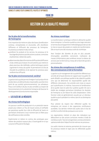 140
Guide des technologies de l’Industrie du Futur - Enjeux et panorama des solutions
Usines et lignes/îlots connectés, pilotés et optimisés
GESTION DE LA QUALITÉ PRODUIT
FICHE 29
Sur le plan de la transformation
de l’entreprise
Il est important de mettre en place des bases d’amélioration
continue, omniprésentes et structurées, afin d’améliorer
l’efficience et l’efficacité des processus de l’entreprise.
Ceprocessusseréaliseendeuxtemps:
ʍʍ améliorer les produits et les services, les processus et le
bouclagedesprocessuspardesactionscuratives,correctives
etpréventives,réaliserdesaudits;
ʍʍ déterminerdesobjectifsentermesd’efficacitéetd’efficience
et des critères pour évaluer s’ils sont atteints puis mettre en
place,pourtous,desméthodes,outilsettechniquesvisantà
augmenter le niveau de qualité. Ils permettront à la fois de
résoudre les problèmes et de repenser les processus pour
améliorerleurefficacité.
Sur le plan environnemental, sociétal
Lagestiondelaqualitépermetd’intégrerl’outilproductifetle
produitdansunedémarcheplusresponsable,aussibiend’un
point de vue sociétal qu’environnemental. Les utilisateurs
finaux sont d’ailleurs de plus en plus sensibles au respect de
l’environnement et à la volonté de l’entreprise de favoriser le
développementd’uneéconomieresponsable.
ʝʝ Les clés de la réussite
Au niveau technologique
Un parcours certifié de production et un protocole interne
propre pour obtenir un flux de travail continu et vérifiable
qui garantisse qualité d’un côté et efficacité de l’autre en
permettant d’intervenir à tout moment dans la filière pour
desvérificationsetdescontrôles.
Expérimenter et réaliser en continu des prototypes pour
réaliser des produits toujours plus à l’avant-garde en ce qui
concernel’efficacitéetl’écologie.
Au niveau numérique
La transformation numérique conforte la démarche qualité
d’une entreprise. La fonction qualité au sens large intervient
entermesd’accompagnementméthodologiqueetdesuivide
la mise en œuvre des projets en matière de transformation.
Ellesenourritainsidesnouveauxoutilsdunumérique.
Avec l’analyse des données de plus en plus poussée,
d’incroyables possibilités s’annoncent. L’utilisation de
masses d’informations peut améliorer encore la relation de
servicesavecleclienttantauniveaudelaréactivitéquedela
personnalisation.
Au niveau des compétences à mobiliser,
des connaissances et de la formation
Lagestionoulemanagementdelaqualitéfaitréférenceaux
activités de la haute direction en rapport avec la qualité. On
parle d’établir une politique qualité et des objectifs qualités
ainsi que de déterminer les responsabilités qualité des
différents intervenants. Ces activités sont mises en œuvre
par la planification, la maîtrise, l’assurance et l’amélioration
de la qualité, dans le cadre d’un système qualité. On vise à
établir des stratégies permettant d’améliorer les résultats
de l’entreprise ou de réduire les coûts d’exploitation. Cette
fonction vitale est généralement assurée par un directeur
qualitéouparleprésidentlui-même,danslecasd’entreprise
pluspetite.
Pour attester du respect d’un référentiel qualité, les
entreprises ont recours à des organismes certificateurs
accrédités. Ces derniers mènent des audits dans le but de
certifierlaconformitédespratiquesàunenorme.
Les organisations mettent en place des indicateurs qui
débouchent sur des actions correctives menées à l’aide de
nombreuxoutils.Toutestconsignédansunedocumentation
opérationnelledontl’objectifestdemaîtrisersesprocessus.
Les audits internes et externes permettent de s’assurer que
les processus restent en ligne avec les référentiels qualité
retenus.
 