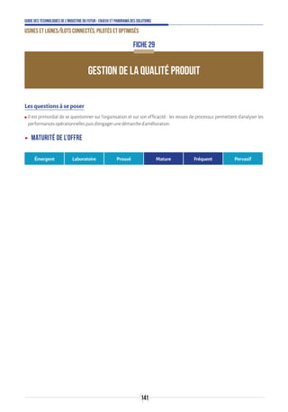 141
Guide des technologies de l’Industrie du Futur - Enjeux et panorama des solutions
Usines et lignes/îlots connectés, pilotés et optimisés
FICHE 29
GESTION DE LA QUALITÉ PRODUIT
Les questions à se poser
ʍʍ Il est primordial de se questionner sur l’organisation et sur son efficacité : les revues de processus permettent d’analyser les
performancesopérationnellespuisd’engagerunedémarched’amélioration.
ʝʝ Maturité de l’offre
Émergent Laboratoire Prouvé Mature Fréquent Pervasif
 