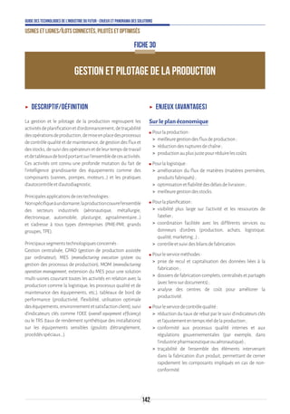 142
Guide des technologies de l’Industrie du Futur - Enjeux et panorama des solutions
Usines et lignes/îlots connectés, pilotés et optimisés
GESTION ET PILOTAGE DE LA PRODUCTION
FICHE 30
ʝʝ Descriptif/définition
La gestion et le pilotage de la production regroupent les
activitésdeplanificationetd’ordonnancement,detraçabilité
desopérationsdeproduction,demiseenplacedesprocessus
decontrôlequalitéetdemaintenance,degestiondesfluxet
desstocks,desuividesopérateursetdeleurtempsdetravail
etdetableauxdebordportantsurl’ensembledecesactivités.
Ces activités ont connu une profonde mutation du fait de
l’intelligence grandissante des équipements comme des
composants (vannes, pompes, moteurs…) et les pratiques
d’autocontrôleetd’autodiagnostic.
Principalesapplicationsdecestechnologies:
Nonspécifiqueàundomaine,laproductioncouvrel'ensemble
des secteurs industriels (aéronautique, métallurgie,
électronique, automobile, plasturgie, agroalimentaire...)
et s'adresse à tous types d'entreprises (PME-PMI, grands
groupes,TPE).
Principauxsegmentstechnologiquesconcernés:
Gestion centralisée, GPAO (gestion de production assistée
par ordinateur), MES (manufacturing execution system ou
gestion des processus de production), MOM (manufacturing
operation management, extension du MES pour une solution
multi-usines couvrant toutes les activités en relation avec la
production comme la logistique, les processus qualité et de
maintenance des équipements, etc.), tableaux de bord de
performance (productivité, flexibilité, utilisation optimale
deséquipements,environnementetsatisfactionclient),suivi
d’indicateurs clés comme l’OEE (overall equipment efficiency)
ou le TRS (taux de rendement synthétique des installations)
sur les équipements sensibles (goulots d'étranglement,
procédésspéciaux...).
ʝʝ Enjeux (avantages)
Sur le plan économique
ʍʍ Pourlaproduction:
 meilleuregestiondesfluxdeproduction;
 réductiondesrupturesdechaîne;
 productionauplusjustepourréduirelescoûts.
ʍʍ Pourlalogistique:
 amélioration du flux de matières (matières premières,
produitsfabriqués);
 optimisationetfiabilitédesdélaisdelivraison;
 meilleuregestiondesstocks.
ʍʍ Pourlaplanification:
 visibilité plus large sur l’activité et les ressources de
l’atelier;
 coordination facilitée avec les différents services ou
donneurs d’ordres (production, achats, logistique,
qualité,marketing...);
 contrôleetsuividesbilansdefabrication.
ʍʍ Pourleserviceméthodes:
 prise de recul et capitalisation des données liées à la
fabrication;
 dossiers de fabrication complets, centralisés et partagés
(aveclienssurdocuments);
 analyse des centres de coût pour améliorer la
productivité.
ʍʍ Pourleservicedecontrôlequalité:
 réduction du taux de rebut par le suivi d’indicateurs clés
etl’ajustemententempsréeldelaproduction;
 conformité aux processus qualité internes et aux
régulations gouvernementales (par exemple, dans
l’industriepharmaceutiqueouaéronautique);
 traçabilité de l’ensemble des éléments intervenant
dans la fabrication d’un produit, permettant de cerner
rapidement les composants impliqués en cas de non-
conformité.
 