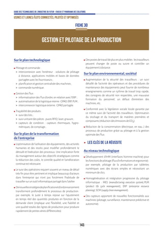 143
Guide des technologies de l’Industrie du Futur - Enjeux et panorama des solutions
Usines et lignes/îlots connectés, pilotés et optimisés
FICHE 30
GESTION ET PILOTAGE DE LA PRODUCTION
Sur le plan technologique
ʍʍ Pilotageetcommande:
 interconnexion avec l’extérieur : solutions de pilotage
à distance, applications mobiles et bases de données
partagéesaveclesfournisseurs;
 planificationetgestioncentraliséedesmachines;
 commandenumérique.
ʍʍ Gestiondesflux:
 informatisationdesfluxd’ordre,enrelationavecl’ERP;
 automatisationdelalogistiqueinterne:GPAO,ERP,PLM ;
 interconnexionlogistiqueexterne:GPAOpartagée.
ʍʍ Traçabilitédesproduits:
 suivideslots;
 suiviunitairedespièces:pucesRFID,laser,gravure;
 capteurs de condition : capteurs thermiques, hygro-
métriques,decomptage…
Sur le plan de la transformation
de l’entreprise
ʍʍ L’optimisationdel’utilisationdeséquipements,desactivités
humaines et des stocks peut modifier profondément le
déroulé et l’exécution des processus. Une implication forte
du management autour des objectifs stratégiques comme
la réduction des coûts, le contrôle qualité et l’amélioration
continueestnécessaire.
ʍʍ Le suivi des opérations requiert souvent un niveau de détail
très fin pour être pertinent et implique beaucoup d’acteurs
dans l’entreprise qui n’ont pas forcément l’habitude de
travaillersurunoutilinformatiquepartagédansl’atelier.
ʍʍ Denouvellesstratégiesdeplanificationetd’ordonnancement
transforment profondément le processus de production :
par exemple, le juste à temps repose sur l’ajustement
en temps réel des quantités produites en fonction de la
demande client (implique une flexibilité, une fiabilité et
une qualité totales des lignes de production pour produire
rapidementdepetitessériesdifférenciées).
ʍʍ Despostesdetravaildeplusenplusmobiles:lestravailleurs
peuvent changer de poste ou suivre et contrôler un
équipementàdistance.
Sur le plan environnemental, sociétal
ʍʍ Augmentation de la sécurité des travailleurs : un suivi
détaillé de l’activité des opérateurs et des procédures de
maintenance des équipements peut fournir de nombreux
enseignements comme un rythme de travail trop rapide,
des consignes de sécurité non respectées, une mauvaise
formation du personnel, un défaut d’entretien des
machines,etc.
ʍʍ Conformité avec la législation sociale locale garantie par
ce même suivi de l’activité des travailleurs. Optimisation
du stockage et du transport de matières premières et
composants(réductiondesémissionsdeCO2).
ʍʍ Réduction de la consommation (électrique, en eau…) des
processus de production grâce au pilotage et à la gestion
optimaledesflux.
ʝʝ Les clés de la réussite
Au niveau technologique
ʍʍ Développement d’IHM (interfaces homme-machine) pour
lesfonctionsdepilotage(fluxd’informationsetergonomie) :
par exemple, pilotage de la production par tablettes
numériques avec des écrans simples et nécessitant un
minimumdeclics.
ʍʍ Homogénéisation et intégration progressive du pilotage
informatique : MES (manufacturing execution system), PLM
(product life cycle management), ERP (enterprise resource
planning),SCM(supplychainmanagement).
ʍʍ Des capteurs apportent de nouvelles fonctionnalités aux
machines(pilotage,surveillance,maintenanceprédictiveet
autonomie).
 