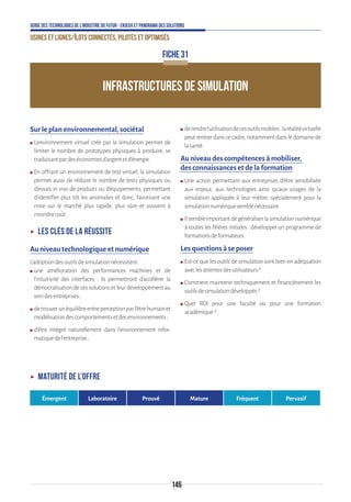 146
Guide des technologies de l’Industrie du Futur - Enjeux et panorama des solutions
Usines et lignes/îlots connectés, pilotés et optimisés
INFRASTRUCTURES DE SIMULATION
FICHE 31
Sur le plan environnemental, sociétal
ʍʍ L’environnement virtuel créé par la simulation permet de
limiter le nombre de prototypes physiques à produire, se
traduisantpardeséconomiesd’argentetd’énergie.
ʍʍ En offrant un environnement de test virtuel, la simulation
permet aussi de réduire le nombre de tests physiques ou
d’essais in vivo de produits ou d’équipements, permettant
d’identifier plus tôt les anomalies et donc, favorisant une
mise sur le marché plus rapide, plus sûre et souvent à
moindrecoût.
ʝʝ Les clés de la réussite
Au niveau technologique et numérique
L’adoptiondesoutilsdesimulationnécessitent:
ʍʍ une amélioration des performances machines et de
l’intuitivité des interfaces : ils permettront d’accélérer la
démocratisation de ces solutions et leur développement au
seindesentreprises ;
ʍʍ detrouverunéquilibreentreperceptionparl’êtrehumainet
modélisationdescomportementsetdesenvironnements ;
ʍʍ d’être intégré naturellement dans l’environnement infor-
matiquedel’entreprise ;
ʍʍ derendrel’utilisationdecesoutilsmobiles:laréalitévirtuelle
peutrentrerdanscecadre,notammentdansledomainede
lasanté.
Au niveau des compétences à mobiliser,
des connaissances et de la formation
ʍʍ Une action permettant aux entreprises d’être sensibilisée
aux enjeux, aux technologies ainsi qu’aux usages de la
simulation appliquée à leur métier, spécialement pour la
simulationnumériquesemblenécessaire.
ʍʍ Ilsembleimportantdegénéraliserlasimulationnumérique
à toutes les filières initiales : développer un programme de
formationsdeformateurs.
Les questions à se poser
ʍʍ Est-ce que les outils de simulation sont bien en adéquation
aveclesattentesdesutilisateurs?
ʍʍ Comment maintenir techniquement et financièrement les
outilsdesimulationdéveloppés?
ʍʍ Quel ROI pour une faculté ou pour une formation
académique?
ʝʝ Maturité de l’offre
Émergent Laboratoire Prouvé Mature Fréquent Pervasif
 