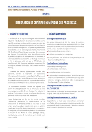 147
Guide des technologies de l’Industrie du Futur - Enjeux et panorama des solutions
Usines et lignes/îlots connectés, pilotés et optimisés
ʝʝ Descriptif/Définition
Le numérique et le digital submergent l’environnement
industriel, individuellement et collectivement. Plus qu’une
réalité,lenumériqueestdésormaisdevenuunenécessité.Les
entreprises notent très souvent un gain lors de l’introduction
d’unenouvelletechnologiemaissoulignentlesproblèmesde
compatibilité avec les technologies existantes, notamment
ERP. C’est l’objectif du chaînage numérique des processus
que d’assurer l’interopérabilité entre les différents outils
et processus de gestion de l’entreprise afin de maximiser la
valeur ajoutée de chaque système. Ce chaînage numérique
se fait via plusieurs outils tels que le PLM (Product Life
Manufacturing), l'EAI (Enterprise Applications Integration), EDI
(Échange de Données Informatisé), ERP (EnterpriseRessources
Planning)…
La diversité des besoins professionnels, souvent très
spécialisés, conduit à segmenter les applications
informatiques. Il n’existe donc pas de logiciel suffisamment
intégré pour satisfaire l’ensemble des besoins, et la direction
du système d’information (DSI) est contrainte de réaliser un
assemblagecohérentàpartirdesolutionsd’originesdiverses.
Des applications modernes côtoient des logiciels plus
anciens et la métaphore de la ville est utilisée pour les faire
communiquer ensemble. On dit alors que l’on urbanise le
système d’informations, comme on urbanise les villes en
gérantdesnouveauxquartiersavecdesanciens.
L’enjeu fondamental est dès lors de mettre en place
l’architecture permettant la communication et la
collaboration de différentes entités et silos. Ceci ne peut
se faire qu’au travers d’une plateforme, à savoir un système
consolidant l’ensemble des données utilisées et produites,
en temps réel, afin d’optimiser les processus de l’entreprise
au travers de sa chaîne de valeur (stratégie, design,
manufacturing, ventes  marketing, après-ventes) pour
cassercessilos.
ʝʝ Enjeux (avantages)
Sur le plan économique
Les enjeux dépassent de loin les enjeux de systèmes
d’information. Une plateforme démultiplie l’efficacité d’une
entrepriseenlienavecsonécosystèmeexterne(fournisseurs,
clients,canauxdedistribution…)enpermettant:
ʍʍ l’optimisationdesprocessusmétiers ;
ʍʍ lacollaborationinteretintra-entreprises ;
ʍʍ le lien permanent avec le client et son expérience, clé d’un
businessmodelperformant.
Sur le plan technologique
L’approcheplateformegarantit:
ʍʍ lacohérencedesinformations ;
ʍʍ unmodèle«unique»d’urbanisation ;
ʍʍ la possibilité d’optimiser les processus, les modes de travail
entirantpartid’informationdedifférentessources(àlafois
internes à l’entreprise et externes) – infine en s’appuyant sur
l’intelligenceartificielleetlebigdata.
Sur le plan de la transformation
de l’entreprise
La plateforme accompagne les entreprises dans leur quête
d’agilité,d’efficacité,deproximitéaumarché.
Sur le plan environnemental, sociétal
La plateforme est l’outil social par excellence : permettant
unefluiditédelacommunicationinégaléeetdemanièreplus
sociétale, elle rend l’accès plus simple à des savoirs et savoir-
faireauparavantréservésàuneminorité.
INTÉGRATION ET CHAÎNAGE NUMÉRIQUE DES PROCESSUS
FICHE 35
 