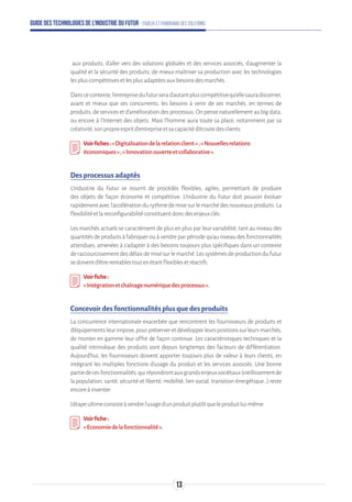 Guide des technologies de l’Industrie du Futur - Enjeux et panorama des solutions
aux produits, d’aller vers des solutions globales et des services associés, d’augmenter la
qualité et la sécurité des produits, de mieux maîtriser sa production avec les technologies
lespluscompétitivesetlesplusadaptéesauxbesoinsdesmarchés.
Danscecontexte,l’entreprisedufuturserad’autantpluscompétitivequ’ellesauradiscerner,
avant et mieux que ses concurrents, les besoins à venir de ses marchés, en termes de
produits, de services et d’amélioration des processus. On pense naturellement au big data,
ou encore à l’Internet des objets. Mais l’homme aura toute sa place, notamment par sa
créativité,sonpropreespritd’entrepriseetsacapacitéd’écoutedesclients.
Voirfiches:«Digitalisationdelarelationclient»;«Nouvellesrelations
économiques»;«Innovationouverteetcollaborative».
Des processus adaptés
L’Industrie du Futur se nourrit de procédés flexibles, agiles, permettant de produire
des objets de façon économe et compétitive. L’Industrie du Futur doit pouvoir évoluer
rapidementavecl’accélérationdurythmedemisesurlemarchédesnouveauxproduits.La
flexibilitéetlareconfigurabilitéconstituentdoncdesenjeuxclés.
Les marchés actuels se caractérisent de plus en plus par leur variabilité, tant au niveau des
quantités de produits à fabriquer ou à vendre par période qu’au niveau des fonctionnalités
attendues, amenées à s’adapter à des besoins toujours plus spécifiques dans un contexte
deraccourcissementdesdélaisdemisesurlemarché.Lessystèmesdeproductiondufutur
sedoiventd’êtrerentablestoutenétantflexiblesetréactifs.
Voirfiche:
«Intégrationetchaînagenumériquedesprocessus».
Concevoir des fonctionnalités plus que des produits
La concurrence internationale exacerbée que rencontrent les fournisseurs de produits et
d’équipementsleurimpose,pourpréserveretdévelopperleurspositionssurleursmarchés,
de monter en gamme leur offre de façon continue. Les caractéristiques techniques et la
qualité intrinsèque des produits sont depuis longtemps des facteurs de différentiation.
Aujourd’hui, les fournisseurs doivent apporter toujours plus de valeur à leurs clients, en
intégrant les multiples fonctions d’usage du produit et les services associés. Une bonne
partiedecesfonctionnalités,quirépondrontauxgrandsenjeuxsociétaux(vieillissementde
la population, santé, sécurité et liberté, mobilité, lien social, transition énergétique…) reste
encoreàinventer.
L’étapeultimeconsisteàvendrel’usaged’unproduitplutôtqueleproduitlui-même.
Voirfiche:
«Economiedelafonctionnalité».
13
 