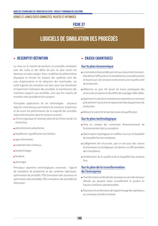 149
Guide des technologies de l’Industrie du Futur - Enjeux et panorama des solutions
Usines et lignes/îlots connectés, pilotés et optimisés
ʝʝ Descriptif/Définition
La mise sur le marché de produits ou procédés complexes
avec des coûts et des délais de plus en plus courts est
devenue un enjeu majeur. Ainsi, modéliser les phénomènes
physiques et simuler les impacts des systèmes sont des
axes d’optimisation et de réduction des incertitudes. Les
outils logiciels de simulation ont donc pour but d'améliorer
et d'optimiser l'utilisation des procédés, la maintenance des
machines supports aux procédés, ainsi que les moyens de
transfertinter-procédésetdetransport.
Principales applications de ces technologies : plusieurs
logiciels commerciaux permettent de concevoir, d’optimiser
et de suivre les performances de la majorité des procédés
industrielsexistantsdanslessecteurssuivants:
ʍʍ chimie organique et minérale allant de la chimie lourde à la
chimiefine ;
ʍʍ pétrochimieetcarbochimie ;
ʍʍ liquéfaction/gazéificationducharbon ;
ʍʍ agro-alimentaire ;
ʍʍ traitementdesminéraux ;
ʍʍ biotechnologie ;
ʍʍ fonderie ;
ʍʍ plasturgie.
Principaux segments technologiques concernés : logiciel
de simulation de production et des systèmes logistiques,
optimisation de procédés, PSO (simulation des processus et
optimisationdesprocédés),FAO,simulationdesprocédésde
fabrication.
ʝʝ Enjeux (avantages)
Sur le plan économique
ʍʍ Lasimulationdeprocédéspermetauxindustrielsd’unepart,
d’améliorerl’efficacitéetlarentabilitéd’unprocédéexistant
etd’autrepart,deconcevoiretdesimulerunenouvelleunité
deproduction.
ʍʍ Détection au plus tôt (avant les essais prototypes) des
erreursdeconceptionetdeseffetsdecouplageindésirables.
ʍʍ Optimiserlecoûtdelamaintenancepréventiveenestimant
précisémentl’usureetleremplacementdeséquipementsde
production.
ʍʍ Réduirelecoûtetletempsdesessaisdequalification.
Sur le plan technologique
ʍʍ Prise en compte des contraintes d’environnement de
fonctionnementdèslaconception.
ʍʍ Optimisation topologique et meilleur recul sur la faisabilité
denouvellesformescomplexes.
ʍʍ L’allègement des structures, que ce soit pour des raisons
économiques ou écologiques, est devenu un défi quotidien
desconcepteurs.
ʍʍ Amélioration de la qualité et de la traçabilité des produits
finis.
Sur le plan de la transformation
de l’entreprise
ʍʍ Transformationprofondedespratiquesauseindesbureaux
d’étude qui peuvent tester virtuellement le produit en
futuresconditionsopérationnelles.
ʍʍ Éducationetaméliorationdel’apprentissagedesopérateurs
surunebasevirtuelleetréaliste.
LOGICIELS DE SIMULATION DES PROCÉDÉS
FICHE 37
 