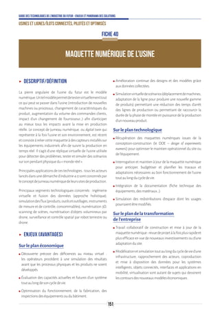 151
Guide des technologies de l’Industrie du Futur - Enjeux et panorama des solutions
Usines et lignes/îlots connectés, pilotés et optimisés
ʝʝ Descriptif/Définition
La pierre angulaire de l’usine du futur est le modèle
numérique.Untelmodèlepermetdetestervirtuellementtout
ce qui peut se passer dans l’usine (introduction de nouvelles
machines ou processus, changement de caractéristiques du
produit, augmentation du volume des commandes clients,
impact d’un changement de fournisseur…) afin d’anticiper
au mieux tous les impacts avant la mise en production
réelle. Le concept de jumeau numérique, ou digital twin qui
représente à la fois l’usine et son environnement, est récent
etconsisteàreliercettemaquetteàdescapteursinstalléssur
les équipements industriels afin de suivre la production en
temps réel. Il s’agit d’une réplique virtuelle de l’usine utilisée
pour détecter des problèmes, tester et simuler des scénarios
sursonpendantphysiquedu«monderéel».
Principalesapplicationsdecestechnologies:touslesacteurs
lancésdansunedémarched’industrie4.0sontconcernéspar
leconceptdejumeaunumériquedeleurssitesdeproduction.
Principaux segments technologiques concernés : ingénierie
virtuelle et fusion des données (approche holistique),
simulationdesflux(produits,outilsetoutillages,instruments
de mesure et de contrôle, consommables), numérisation 3D,
scanning de scènes, numérisation d'objets volumineux par
drone, surveillance et contrôle spatial par robot terrestre ou
drone.
ʝʝ Enjeux (avantages)
Sur le plan économique
ʍʍ Découverte précoce des déficiences au niveau virtuel :
les opérateurs procèdent à une simulation des résultats
avant que les processus physiques et les produits ne soient
développés.
ʍʍ Évaluation des capacités actuelles et futures d'un système
toutaulongdesoncycledevie.
ʍʍ Optimisation du fonctionnement, de la fabrication, des
inspectionsdeséquipementsoudubâtiment.
ʍʍ Amélioration continue des designs et des modèles grâce
auxdonnéescollectées.
ʍʍ Simulationvirtuelledescénarios(déplacementdemachines,
adaptation de la ligne pour produire une nouvelle gamme
de produits) permettant une réduction des temps d’arrêt
des lignes de production ou permettant de raccourcir la
duréedelaphasedemontéeenpuissancedelaproduction
d’unnouveauproduit.
Sur le plan technologique
ʍʍ Récupération des maquettes numériques issues de la
conception-construction (le DOE – design of experiments
numeric) pour optimiser le maintien opérationnel du site ou
del’équipement.
ʍʍ Interrogation et maintien à jour de la maquette numérique
pour anticiper, budgétiser et planifier les travaux et
adaptations nécessaires au bon fonctionnement de l’usine
toutaulongducycledevie.
ʍʍ Intégration de la documentation (fiche technique des
équipements,desmatériaux…).
ʍʍ Simulation des redistributions d’espace dont les usages
pourraientêtremodifiés.
Sur le plan de la transformation
de l’entreprise
ʍʍ Travail collaboratif de construction et mise à jour de la
maquettenumérique:revuedeprojetàlafoisplusrapideet
plus efficace en vue de nouveaux investissements ou d’une
adaptationdusite.
ʍʍ Modélisationetsimulationtoutaulongducycledevied’une
infrastructure, rapprochement des acteurs, coproduction
et mise à disposition des données pour les systèmes
intelligents, objets connectés, interfaces et applications en
mobilité, virtualisation sont autant de sujets qui dessinent
lescontoursdesnouveauxmodèleséconomiques.
MAQUETTE NUMÉRIQUE DE L’USINE
FICHE 40
 