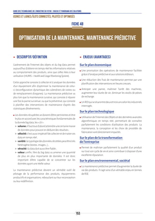 153
Guide des technologies de l’Industrie du Futur - Enjeux et panorama des solutions
Usines et lignes/îlots connectés, pilotés et optimisés
OPTIMISATION DE LA MAINTENANCE, MAINTENANCE PRÉDICTIVE
FICHE 48
ʝʝ Descriptif/définition
L’avènement de l’Internet des objets et du big data permet
aujourd’huid’obtenirentempsréellesinformationsrelatives
au comportement des produits, ainsi que celles liées à leur
utilisation(HUMS–HealthandUsageMonitoringSystem).
Cette approche consiste à collecter et à analyser les données
d’un équipement afin d’optimiser la maintenance de celui-
ci (reconfiguration dynamique des calendriers de visites ou
de remplacement d’organes). La maintenance prédictive va
plus loin que la maintenance curative, qui consiste à réparer
unefoislapannesurvenue,ouquelapréventive,quiconsiste
à planifier des interventions de maintenance d’après des
statistiquesd’évènements.
ʍʍ Lesdonnéesrécupéréessedoiventd’êtrepertinentesetêtre
leplusenaccordaveclescaractéristiquesfondamentalesde
ladonnéebigdata,les« 5V »:
 volume:ilfauttoutd’abordatteindreunecertainemasse
dedonnéespourpouvoirendéduiredesrésultats ;
 vélocité:ilestaussiimpératifdecollecteretdetraiterces
dataentempsréel;
 variété:latypologiedesdonnéesrécoltéespeutêtretrès
hétérogène(textes,images…);
 véracité:ladatadoitaussiêtrefiable;
 valeur : enfin, l’ère du big data va amener une quantité
de plus en plus importante de données. Il est donc
important d’être capable de se concentrer sur les
donnéesayantuneréellevaleur.
La maintenance prédictive devient un véritable outil de
pilotage de la performance des produits, équipements
productifsetorganisations,rebouclantsurleurreconception
ouleurredéfinition.
ʝʝ Enjeux (avantages)
Sur le plan économique
ʍʍ Une priorisation des opérations de maintenance facilitée
grâceàl’analyseprédictiveetauxsolutionséditeurs.
ʍʍ Une réduction des frais de maintenance permise par une
planificationdesinterventionsenheurescreuses.
ʍʍ Anticiper une panne, maîtriser l’arrêt des machines,
augmenter leur durée de vie, diminuer les stocks de pièces
derechange.
ʍʍ UnROIquisesitueentredeuxettroisansselonlesindustriels
interrogés.
Sur le plan technologique
ʍʍ Utilisationdel’InternetdesObjetsetdesdernièresavancées
algorithmiques en temps réel, permettant de connaître
parfaitement les conditions d’utilisation des produits. La
maintenance, la conception et les choix de procédés de
fabricationsontdirectementimpactés.
Sur le plan de la transformation
de l’entreprise
ʍʍ Permet de maîtriser parfaitement la qualité d’un produit
sur tout son cycle de vie et ainsi contribuer à disposer d’une
excellenteréputation.
Sur le plan environnemental, sociétal
ʍʍ Lamaintenanceprédictivepermetd’augmenterladuréede
viedesproduits.Ils’agitainsid’unvéritableenjeuentermes
deRSE.
 