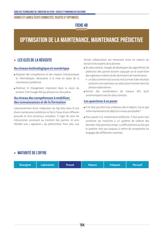 154
Guide des technologies de l’Industrie du Futur - Enjeux et panorama des solutions
Usines et lignes/îlots connectés, pilotés et optimisés
OPTIMISATION DE LA MAINTENANCE, MAINTENANCE PRÉDICTIVE
FICHE 48
ʝʝ Les clés de la réussite
Au niveau technologique et numérique
ʍʍ Disposer des compétences et des moyens mécatroniques
et informatiques nécessaires à la mise en place de la
maintenanceprédictive.
ʍʍ Maîtriser le changement important dans la vision du
produit.C’estl’usageréelquiprévautsurceluiprévu.
Au niveau des compétences à mobiliser,
des connaissances et de la formation
L’aboutissement d’une intégration du big data dans le but
d’une maintenance prédictive se fait à l'issue d'une réflexion
poussée et d'un processus complexe. Il s’agit de saisir les
mécanismes survenant au moment des pannes, et ainsi
d’établir une « signature » du phénomène. Pour cela, une
étroite collaboration est nécessaire entre les experts du
terrainetlesexpertsdeladonnée:
ʍʍ les datascientists, chargés de développer des algorithmes de
prédiction des pannes doivent s’appuyer sur le savoir-faire
desingénieursmétiersetdestechniciensdemaintenance:
 undatascientistseulauradumalàarriveràdesrésultats
probantssansopérateursurplacepourl’orienterdansles
phasesexploratoires ;
ʍʍ former des coordinateurs de travaux afin qu’ils
communiquentaveclesdatascientists.
Les questions à se poser
ʍʍ Il ne faut pas être trop ambitieux dès le départ, est-ce que
notremaintenanceestdéjàd’unniveauacceptable?
ʍʍ Pour passer à la maintenance prédictive, il faut avant tout
connecter ses machines à un système de collecte des
données.Celaprenddutemps.Ladifficultétientaufaitque
le système n’est pas toujours à même de comprendre les
langagesdesdifférentesmachines.
ʝʝ Maturité de l’offre
Émergent Laboratoire Prouvé Mature Fréquent Pervasif
 