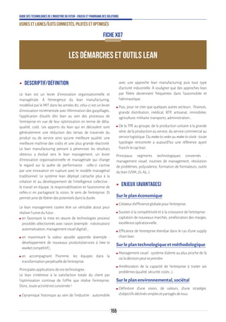 155
Guide des technologies de l’Industrie du Futur - Enjeux et panorama des solutions
Usines et lignes/îlots connectés, pilotés et optimisés
LES DÉMARCHES ET OUTILS LEAN
ʝʝ Descriptif/Définition
Le lean est un levier d’innovation organisationnelle et
managériale. À l’émergence du lean manufacturing,
modélisé par le MIT dans les années 80, celui-ci est un levier
d’innovation incrémentale avec l’élimination des gaspillages,
l’application d’outils dits lean au sein des processus de
l'entreprise en vue de leur optimisation en terme de délai,
qualité, coût. Les apports du lean qui en découlent sont
généralement une réduction des temps de traversée du
produit ou de service ainsi qu’une meilleure qualité, une
meilleure maîtrise des coûts et une plus grande réactivité.
Le lean manufacturing peinant à pérenniser les résultats
obtenus a évolué vers le lean management, un levier
d’innovation organisationnelle et managériale qui change
le regard sur la quête de performance : celle-ci s’active
par une innovation en rupture avec le modèle managérial
traditionnel. Le système lean déployé s’attache plus à la
création et au développement de l’intelligence collective :
le travail en équipe, la responsabilisation et l’autonomie de
celles-ci en partageant la vision, le sens de l’entreprise. Et
permetainsidelibérerdespotentielsdansladurée.
Le lean management s’avère être un véritable atout pour
réaliserl’usinedufutur:
ʍʍ en favorisant la mise en œuvre de technologies process/
procédés sélectionnés avec raison (exemple : robotisation/
automatisation,managementvisueldigital);
ʍʍ en maximisant la valeur ajoutée apportée (exemple :
développement de nouveaux produits/services à time to
marketcompétitif);
ʍʍ en accompagnant l’homme, les équipes dans la
transformationperpétuelledel’entreprise.
Principalesapplicationsdecestechnologies:
Le lean s’intéresse à la satisfaction totale du client par
l’optimisation continue de l’offre que réalise l’entreprise.
Donc,touteactivitéestconcernée!
ʍʍ Dynamique historique au sein de l’industrie : automobile
avec une approche lean manufacturing puis tout type
d’activité industrielle. À souligner que des approches lean
par filière deviennent fréquentes dans l’automobile et
l’aéronautique.
ʍʍ Puis, pour ne citer que quelques autres secteurs : finances,
grande distribution, médical, BTP, artisanat, immobilier,
agriculture,militaire,transports,administration…
ʍʍ De la TPE au groupe, de la production unitaire à la grande
série, de la production au service, du service commercial au
service logistique. Du make-to-order au make-to-stock : toute
typologie rencontrée a aujourd’hui une référence ayant
franchilecaplean.
Principaux segments technologiques concernés :
management visuel, routines de management, résolution
de problèmes, polyvalence, formation de formateurs, outils
dulean(VSM,5S,A3,..).
ʝʝ Enjeux (avantages)
Sur le plan économique
ʍʍ Créateurd’efficienceglobalepourl’entreprise.
ʍʍ Soutien à la compétitivité et à la croissance de l’entreprise :
captation de nouveaux marchés, amélioration des marges,
excellenceopérationnelle.
ʍʍ Efficience de l’entreprise étendue dans le cas d’une supply
chainlean.
Sur le plan technologique et méthodologique
ʍʍ Management visuel : système d’alerte au plus proche de là
oùladécisionpeutseprendre.
ʍʍ Amélioration de la capacité de l’entreprise à traiter ses
problèmes(qualité,sécurité,coûts…).
Sur le plan environnemental, sociétal
ʍʍ Définition d’une vision, de valeurs, d’une stratégie,
d’objectifsdéclinéssimplesetpartagésdetous.
FICHE X07
 