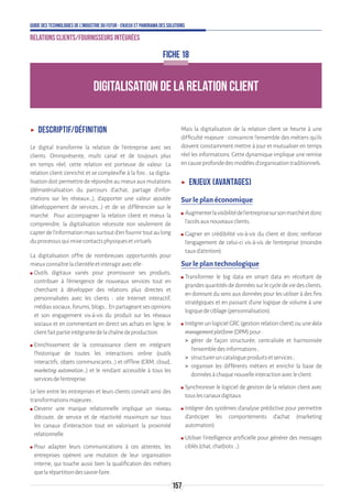 157
Guide des technologies de l’Industrie du Futur - Enjeux et panorama des solutions
Relations clients/fournisseurs intégrées
ʝʝ Descriptif/définition
Le digital transforme la relation de l’entreprise avec ses
clients. Omniprésente, multi canal et de toujours plus
en temps réel, cette relation est porteuse de valeur. La
relation client s’enrichit et se complexifie à la fois : sa digita-
lisationdoitpermettrederépondreaumieuxauxmutations
(dématérialisation du parcours d’achat, partage d’infor-
mations sur les réseaux…), d’apporter une valeur ajoutée
(développement de services…) et de se différencier sur le
marché. Pour accompagner la relation client et mieux la
comprendre, la digitalisation nécessite non seulement de
capterdel’informationmaissurtoutd’enfournirtoutaulong
duprocessusquimixecontactsphysiquesetvirtuels.
La digitalisation offre de nombreuses opportunités pour
mieuxconnaîtrelaclientèleetinteragiravecelle:
ʍʍ Outils digitaux variés pour promouvoir ses produits,
contribuer à l’émergence de nouveaux services tout en
cherchant à développer des relations plus directes et
personnalisées avec les clients : site Internet interactif,
médiassociaux,forums,blogs…Enpartageantsesopinions
et son engagement vis-à-vis du produit sur les réseaux
sociaux et en commentant en direct ses achats en ligne, le
clientfaitpartieintégrantedelachaînedeproduction.
ʍʍ Enrichissement de la connaissance client en intégrant
l’historique de toutes les interactions online (outils
interactifs, objets communicants…) et offline (CRM, cloud,
marketing automation…) et le rendant accessible à tous les
servicesdel’entreprise.
Le lien entre les entreprises et leurs clients connaît ainsi des
transformationsmajeures:
ʍʍ Devenir une marque relationnelle implique un niveau
d’écoute, de service et de réactivité maximum sur tous
les canaux d’interaction tout en valorisant la proximité
relationnelle.
ʍʍ Pour adapter leurs communications à ces attentes, les
entreprises opèrent une mutation de leur organisation
interne, qui touche aussi bien la qualification des métiers
quelarépartitiondessavoir-faire.
Mais la digitalisation de la relation client se heurte à une
difficulté majeure : convaincre l’ensemble des métiers qu’ils
doivent constamment mettre à jour et mutualiser en temps
réel les informations. Cette dynamique implique une remise
encauseprofondedesmodèlesd’organisationtraditionnels.
ʝʝ Enjeux (avantages)
Sur le plan économique
ʍʍ Augmenterlavisibilitédel’entreprisesursonmarchéetdonc
l’accèsauxnouveauxclients.
ʍʍ Gagner en crédibilité vis-à-vis du client et donc renforcer
l’engagement de celui-ci vis-à-vis de l’entreprise (moindre
tauxd’attrition).
Sur le plan technologique
ʍʍ Transformer le big data en smart data en récoltant de
grandesquantitésdedonnéessurlecycledeviedesclients,
en donnant du sens aux données pour les utiliser à des fins
stratégiques et en passant d’une logique de volume à une
logiquedeciblage(personnalisation).
ʍʍ IntégrerunlogicielGRC(gestionrelationclient)ouunedata
managementplatform(DPM)pour:
 gérer de façon structurée, centralisée et harmonisée
l’ensembledesinformations;
 structureruncatalogueproduitsetservices;
 organiser les différents métiers et enrichir la base de
donnéesàchaquenouvelleinteractionavecleclient.
ʍʍ Synchroniser le logiciel de gestion de la relation client avec
touslescanauxdigitaux.
ʍʍ Intégrer des systèmes d’analyse prédictive pour permettre
d’anticiper les comportements d’achat (marketing
automation).
ʍʍ Utiliser l’intelligence artificielle pour générer des messages
ciblés(chat,chatbots…).
DIGITALISATION DE LA RELATION CLIENT
FICHE 18
 