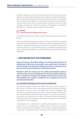 Guide des technologies de l’Industrie du Futur - Enjeux et panorama des solutions
Au-delà de l’adaptation permanente de l’outil de production à l’évolution des produits à
fabriquer, ces tendances de fond nécessitent des changements profonds de marketing –
afin de comprendre et d’anticiper les besoins et les attentes de ses clients (consommateurs
finaux ou industriels intermédiaires) – et d’organisation de l’entreprise, pour apporter les
services associés. Dans ce cadre, les entreprises doivent organiser et structurer une veille
stratégique permettant de surveiller les évolutions (technologiques, concurrentielles,
réglementaires…)etdétecterlessignauxfaiblespourmieuxanticiper.
Voirfiche:
« Veille,prospectiveetintelligenceéconomique».
Cesmutationssontd’autantplusrapidesquelafilièreintègreverticalementtoutelachaîne
devaleur.
Ledomaineindustrieln’échappepasàcesenjeux:lefournisseurdeproduitsintermédiaires
intègredeplusenplusl’usagefinaldesproduitsetvacontribueraudéveloppementdeson
marché (ex : allégement et résistance pour une structure en composite), et le fabricant de
machine de production, au cœur de l’Industrie du Futur, va intégrer de multiples fonctions
process,maintenance,traçabilité,etc.,au-delàdesperformancesclassiquesdequalitéetde
productivité.
ʝʝ Enjeux majeurs sur le plan technologique
L’enjeu est de livrer au client l’objet technique et ses fonctionnalités conformes à la
demande dans le délai le plus court possible, au prix négocié. Avoir la certitude de
recevoir le produit commandé dans les conditions convenues et à la date prévue est un
facteuressentieldanslaprisededécisionetlafidélisationdesclients.
L’adaptation rapide des processus pour des produits personnalisables (petites et
moyennes séries) passe par le développement de nouveaux procédés de fabrication
agiles : la capacité à se reconfigurer très rapidement en fonction de la demande avec
l’interopérabilité entre machines et l’amélioration de la coopération entre tous les
acteursdelachaînedevaleur.
Les nouvelles technologies à la base de la compétitivité
Les nouvelles technologies, qu’elles soient intégrées dans le processus de production ou
dans le produit, constituent un levier majeur pour permettre aux entreprises de proposer
des solutions enrichies, plus sûres, plus flexibles, plus fiables et compétitives. Elles
constituent un vaste champ d’amélioration de la compétitivité globale de l’entreprise. Il
est donc indispensable de réduire les temps d’innovation, de conception, de production,
de distribution par l’usage massif des modèles et échanges de données numériques, et
d’adopter les processus de management, de conception, de fabrication et de distribution
quiseprêtentlemieuxàceséchanges.
Le développement et la combinaison de nouvelles technologies telles que nanotech-
nologies, micro et nano-électronique, matériaux avancés, systèmes de production
avancés,Internetmobile,Internetdesobjets,cloud,stockagedel’énergie,mécatroniqueet
plastronique… vont fortement impacter les produits et les systèmes de production de
14
 
