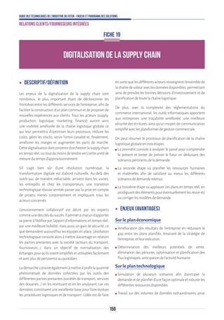 159
Guide des technologies de l’Industrie du Futur - Enjeux et panorama des solutions
Relations clients/fournisseurs intégrées
DIGITALISATION DE LA SUPPLY CHAIN
FICHE 19
ʝʝ Descriptif/définition
Les enjeux de la digitalisation de la supply chain sont
nombreux, le plus important étant de décloisonner les
frontières entre les différents services de l’entreprise, afin de
faciliter la construction d’un plan commun et de proposer de
nouvelles expériences aux clients. Tous les acteurs (supply,
production, logistique, marketing, finance) auront ainsi
une visibilité améliorée de la chaîne logistique globale ce
qui leur permettra d’optimiser leurs processus, réduire les
coûts, gérer les stocks, servir l’omni-canalité et, finalement,
améliorer les marges et augmenter les parts de marché.
Cettedigitalisationdoitconsentird’orchestrerlasupplychain
entempsréel,outoutdumoinsdetendreverscetteunitéde
mesuredutempsd’approvisionnement.
S’il s’agit bien sûr d’une révolution numérique, la
transformation digitale est d'abord culturelle. Au-delà des
outils qui, de manière inéluctable, arrivent dans les usines,
les entrepôts et chez les transporteurs, une transition
technologique réussie semble passer par la prise en compte
de projets menés conjointement et impliquant tous les
acteursconcernés.
L'environnement collaboratif est décrit par les experts
commeunedesclésdusuccès.Ilpermetàchacund'apporter
sa pierre à l'édifice par l'apport d'informations en temps réel,
par une meilleure lisibilité, mais aussi un gain de sécurité, ce
que demandent aujourd'hui les équipes en place. L'évolution
technologique consiste alors à mettre davantage en relation
les parties prenantes avec la société (acteurs du transport,
fournisseurs...), dans un objectif de normalisation des
échangespourqu'ilssoientsimplifiésetutilisablesfacilement
etavecplusdepertinenceauquotidien.
Ladémarcheconsisteégalementàmettreàprofitlaquantité
phénoménale de données collectées par les outils des
différentespartiesprenantes(sociétésdetransport,services
des douanes...) en les restituant et en les analysant, car ces
dernières constituent une excellente base pour faire évoluer
les procédures logistiques et de transport. L'idée est de faire
ensortequelesdifférentsacteursrenseignentl'ensemblede
lachaînedevaleuraveclesdonnéesdisponibles,permettant
ainsi de prendre les bonnes décisions d’investissement et de
planificationdetoutelachaînelogistique.
De plus, avec la complexité des réglementations du
commerce international, les outils informatiques apportent
aux entreprises une traçabilité améliorée, une meilleure
sécurité des écritures, ainsi qu'un moyen de communication
simplifiéaveclesplateformesdegestioncommerciale.
On peut résumer le processus de planification de la chaîne
logistiqueglobaleentroisétapes.
ʍʍ La première consiste à analyser le passé pour comprendre
le présent et tenter de prévoir le futur en déduisant des
scénariospertinentsdelademande.
ʍʍ La seconde étape va planifier les ressources humaines
et matérielles afin de satisfaire au mieux les différents
scénariosdedemanderetenus.
ʍʍ La troisième étape va appliquer ces plans en temps réel, en
prodiguantdesélémentspouréventuellementlesrevoiret/
oucorrigerlesmodèlesdedemande.
ʝʝ Enjeux (avantages)
Sur le plan économique
ʍʍ Amélioration des résultats de l’entreprise en réduisant le
gap entre les plans planifiés, émanant de la stratégie de
l’entreprise,etleurexécution.
ʍʍ Détermination des meilleurs potentiels de vente,
élimination des pénuries, optimisation et planification des
fluxlogistiques,anticipationdel’activitéhumaine.
Sur le plan technologique
ʍʍ Simulation de plusieurs scénarios afin d’anticiper la
demandeetdeplanifierd’unefaçonoptimaleetrobusteles
différentesressourcesdisponibles.
ʍʍ Travail sur des volumes de données extraordinaires, prise
 