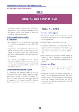 160
Guide des technologies de l’Industrie du Futur - Enjeux et panorama des solutions
Relations clients/fournisseurs intégrées
DIGITALISATION DE LA SUPPLY CHAIN
FICHE 19
en compte de données exogènes (météo, tendances des
réseaux sociaux, etc.), et mesure d’impact de chaque
caractéristique produit sur sa courbe de vente (prix,
composition,niveaud’exposition,etc.).
Sur le plan de la transformation
de l’entreprise
ʍʍ La digitalisation permet de décloisonner les frontières
entre les différents acteurs de l’entreprise et de faciliter leur
interaction.
ʍʍ La digitalisation stimule également l’automatisation des
tâchesetl’optimisationdufluxdocumentairepour,aufinal,
accélérer le flux logistique global. Mais la digitalisation ne
se limite pas à dématérialiser et automatiser des processus
documentaires.
ʍʍ Les entreprises qui s’équipent avec des systèmes
d’information capables de collecter ces données, et de les
traiterpourlesrendreexploitablessousformedetableaude
bord,gagnerontunavantagecompétitifpuissantentermes
debusinessintelligence.
Sur le plan environnemental, sociétal
La combinaison des expertises métier et des outils
d’optimisation et de prévision nouvelle génération améliore
la performance globale, en facilitant l’anticipation et la
décision, mais aussi en permettant de gérer plus facilement
les cas particuliers ou exceptions du schéma logistique
global.L’impactsocio-environnementalestainsiréel.
ʝʝ Les clés de la réussite
Au niveau technologique
ʍʍ Des solutions permettant de centraliser les données
facilement et rapidement en faisant évoluer régulièrement
lescasd’usageassociés.
ʍʍ Unsystèmedegestiondecontenusd’entreprise.
ʍʍ Une brique opérationnelle et transactionnelle fédérant
toutes les données de tous les silos pour disposer non
seulement d’une vue consolidée mais aussi d’une capacité
d’action pour servir les applications existantes et celles à
venir.
ʍʍ Une plateforme de planification intégrée permettant
d’aligner les objectifs stratégiques de l’entreprise et de
réduire le gap entre les décisions de planification et les
opérations.
Au niveau numérique
ʍʍ Modélisationmathématiqueetoptimisation(aveclesoutils
de la recherche opérationnelle) de la chaîne logistique
globale.
ʍʍ Compilation et analyse des données générées par les
produits, associées aux informations sur les clients et aux
données agrégées stockées sur les systèmes pouvant être
utilisés pour le support et les opérations, pour créer de
nouveauxservices,optimiserlacompétitivitéetrenforcerla
satisfactiondesclients.
 