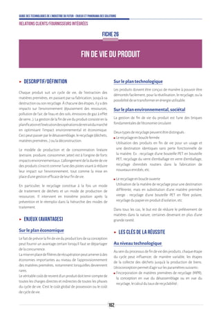162
Guide des technologies de l’Industrie du Futur - Enjeux et panorama des solutions
Relations clients/fournisseurs intégrées
FICHE 26
FIN DE VIE DU PRODUIT
ʝʝ Descriptif/définition
Chaque produit suit un cycle de vie, de l’extraction des
matières premières, en passant par sa fabrication, jusqu’à sa
destructionousonrecyclage.Àchacunedesétapes,ilyades
impacts sur l’environnement (épuisement des ressources,
pollution de l’air, de l’eau et des sols, émissions de gaz à effet
deserre…).Lagestiondelafindevieduproduitconsisteenla
planificationetl’exécutiondesopérationsderetraitdumarché
en optimisant l’impact environnemental et économique.
Cecipeutpasserparledésassemblage,lerecyclage(déchets,
matièrespremières…)ouladéconstruction.
Le modèle de production et de consommation linéaire
(extraire, produire, consommer, jeter) est à l’origine de forts
impactsenvironnementaux.L’allongementdeladuréedevie
des produits s’inscrit comme l’une des pistes visant à réduire
leur impact sur l’environnement, tout comme la mise en
placed’unegestionefficacedeleurfindevie.
En particulier, le recyclage constitue à la fois un mode
de traitement de déchets et un mode de production de
ressources. Il intervient en troisième position après la
prévention et le réemploi dans la hiérarchie des modes de
traitement.
ʝʝ Enjeux (avantages)
Sur le plan économique
Lefaitdeprévoirlafindevieduproduitlorsdesaconception
peut fournir un avantage certain lorsqu’il faut se départager
delaconcurrence.
Lamiseenplacedefilièresderécupérationpeutameneràdes
économies importantes au niveau de l’approvisionnement
des matières premières, notamment lorsqu’elles deviennent
rares.
Levéritablecoûtderevientd’unproduitdoittenircomptede
toutes les charges directes et indirectes de toutes les phases
du cycle de vie. C’est le coût global de possession ou le coût
decycledevie.
Sur le plan technologique
Les produits doivent être conçus de manière à pouvoir être
démontésfacilement,pourlaréutilisation,lerecyclage,oula
possibilitédesetransformerenénergieutilisable.
Sur le plan environnemental, sociétal
La gestion de fin de vie du produit est l’une des briques
fondamentalesdel’économiecirculaire.
Deuxtypesderecyclagepeuventêtredistingués:
ʍʍ Lerecyclageenbouclefermée
Utilisation des produits en fin de vie pour un usage et
une destination identiques sans perte fonctionnelle de
la matière. Ex : recyclage d’une bouteille PET en bouteille
PET, recyclage du verre d’emballage en verre d’emballage,
recyclage d’enrobés routiers dans la fabrication de
nouveauxenrobés,etc.
ʍʍ Lerecyclageenboucleouverte
Utilisation de la matière de recyclage pour une destination
différente, mais en substitution d’une matière première
vierge : recyclage d’une bouteille PET en fibre polaire,
recyclagedupapierenproduitd’isolation,etc.
Dans tous les cas, le but est de réduire le prélèvement de
matières dans la nature, certaines devenant en plus d’une
granderareté.
ʝʝ Les clés de la réussite
Au niveau technologique
Auseinduprocessusdefindeviedesproduits,chaqueétape
du cycle peut influencer, de manière variable, les étapes
de la collecte des déchets jusqu’à la production de biens.
L’écoconceptionpermetd’agirsurlesparamètressuivants:
ʍʍ l’incorporation de matières premières de recyclage (MPR),
la conception en vue du désassemblage ou en vue du
recyclage,lecalculdutauxderecyclabilité;
 