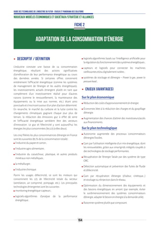 164
Guide des technologies de l’Industrie du Futur - Enjeux et panorama des solutions
Nouveaux modèles économiques et sociétaux/Stratégie et alliances
ʝʝ Descriptif / définition
L’industrie constate une baisse de sa consommation
énergétique, résultant des actions significatives
d’amélioration de leur performance énergétique au cours
des dernières années. Si certaines offres concernent
entièrement l’efficacité énergétique (comme les systèmes
de management de l’énergie et les audits énergétiques),
les investissements actuels émergent plutôt en tant que
complément d’un investissement réalisé pour d’autres
raisons (comme le renouvellement, la maintenance des
équipements ou la mise aux normes, etc.) étant ainsi
ponctuelsets’inscrivantautourd’unpland’actiondéterminé.
En revanche, le marché du carbone et la lutte contre les
changements climatiques gagnant chaque jour plus de
terrain, la réduction des émissions gaz à effet de serre
et l’efficacité énergétique semblent être des vecteurs
d’innovation. Le gaz et l’électricité y sont aujourd’hui les
énergieslesplusconsommées(les2/3àellesdeux).
Les cinq filières les plus consommatrices d’énergie en France
sontlessuivantes(85%delaconsommationtotale):
ʍʍ l’industriedupapieretcarton;
ʍʍ l’industrieagro-alimentaire;
ʍʍ l’industrie du caoutchouc, plastique, et autres produits
minérauxnonmétalliques;
ʍʍ lamétallurgie;
ʍʍ l’industriechimique.
Parmi les usages d’électricité, ce sont les moteurs qui
consomment les 2/3 de l’électricité totale du secteur
(ventilation, air comprimé, pompage, etc.). Les principales
technologiesémergentessontlessuivantes:
ʍʍ monitoringénergétique-capteurs;
ʍʍ logiciels-algorithmes d’analyse de la performance
énergétique;
ʍʍ logiciels-algorithmes basés sur l’intelligence artificielle pour
larégulationdufonctionnementdessystèmesénergétiques ;
ʍʍ capteurs et logiciels pour connecter les machines
vieillissanteset/oudigitalementisolées;
ʍʍ systèmes de stockage et d’énergie – Power to gas, power to
pressurehead...
ʝʝ Enjeux (avantages)
Sur le plan économique
ʍʍ Réductiondescoûtsd’approvisionnementenénergie.
ʍʍ Économies liées à la réduction des charges et du gaspillage
d’énergie.
ʍʍ Augmentation des chances d’attirer des investisseurs/accès
auxfinancements.
Sur le plan technologique
ʍʍ Autonomie augmentée des processus consommateurs
d’énergiesfossiles.
ʍʍ Gain par l’utilisation intelligente d’un mix énergétique, dont
les renouvelables, grâce aux smartgrids intégrés couplés à
destechnologiesdestockageperformantes.
ʍʍ Récupération de l’énergie fatale par des système de type
ORC.
ʍʍ Détection automatique et prévention des fuites de fluide
etd’électricité.
ʍʍ Gain par récupération d’énergie (chaleur, cinétique…)
etstockageouréinjectiondansleréseau.
ʍʍ Optimisation du dimensionnement des équipements et
des besoins énergétiques en amont (par exemple, éviter
le surdimensionnement des systèmes consommateurs
d’énergie,adapterlebesoinenénergieàlademandeutile).
ʍʍ Raisonnersystèmeplutôtquecomposant.
FICHE 2
ADAPTATION DE LA CONSOMMATION D'ÉNERGIE
 