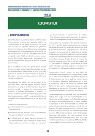 166
Guide des technologies de l’Industrie du Futur - Enjeux et panorama des solutions
Nouveaux modèles économiques et sociétaux/Stratégie et alliances
ÉCOCONCEPTION
FICHE 20
ʝʝ Descriptif/définition
Démarchecréative,sourced’innovationetdedifférenciation,
l’écoconception constitue une approche positive de
l’environnement et un levier de création de valeur.
C’est à la fois une approche préventive des problèmes
d’environnement et une démarche centrée sur le produit qui
peutêtreappliquéedanstouslessecteursdel’économie.Elle
est aujourd’hui mise en œuvre à des degrés divers et avec
une grande variété d’outils dans de très nombreux secteurs
comme l’électronique, l’automobile, l’aéronautique, les
produits d’équipement et la plupart des produits de grande
consommation.
Elle se caractérise par une vision globale de ces impacts
environnementaux : c’est une approche multiétape (prenant
en compte les diverses étapes du cycle de vie) et multicritère
(prenant en compte les consommations de matière et
d’énergie, les rejets dans les milieux naturels, les effets sur le
climatetlabiodiversité).
L’écoconception est pilotée par une entreprise ou un
organisme public, mais elle implique un grand nombre
d’acteurs tout au long de la chaîne de valeur du produit
et même au-delà, en incluant les consommateurs ou
utilisateurs et jusqu’aux récupérateurs et recycleurs. Sa
richesse tient dans l’examen des relations qui existent entre
les choix de conception relatifs à un produit et les flux de
matièreetd’énergiequienrésultenttoutaulongdesoncycle
devie.
Ladémarchesedécomposeen:
ʍʍ une évaluation environnementale multicritère sur le cycle
devieduproduit;
ʍʍ une identification des principaux impacts environnemen-
tauxpertinentsdanslecontexted’étude;
ʍʍ une identification des leviers d’actions techniques et/
ou organisationnelles, pour améliorer un produit à plus
haute performance environnementale, en maintenant
les fonctions-services et performances du produit.
Cette démarche aborde des composantes de business,
d’innovation,deréglementationetdecommunication.
L’écoconception est pratiquée par des grandes entreprises,
des PME et des TPE, des organisations professionnelles ou
des centres techniques, qui la déploient seuls ou avec l’aide
de consultants spécialisés. Cette pratique est très liée à
l’évaluation environnementale de type analyse de cycle de
vie.Ellenécessiteaupréalableunebonnecompréhensiondes
concepts.Ilestcependantpossibledefairedel’écoconception
sans réaliser une étude d’analyse de cycle de vie avec des
approches d’analyse entrant-sortant ou des analyses des
flux de matières ou d’énergie. L’écoconception se trouve
égalementàlabasedediversoutilspublicsouprivés,comme
lesécolabelsetlespolitiquesdeverdissementdesachats.
L’écoconception s’inscrit comme un des outils du
management environnemental (ISO 14000). Elle est guidée
par un standard normatif, l’ISO 14062 (théorie et pratique
de l’écoconception) qui est un guide de mise en œuvre
de la démarche. L’évaluation environnementale, au sens
de l’analyse du cycle de vie, relève d’un standard strict
(ISO 14040) bien que les méthodes de calculs, les règles
d’allocations ou les données élémentaires soient encore
l’objetdequestionnementsscientifiquesettechniques.
Les réglementations sont des leviers pour faire évoluer les
produits, leurs usages, voire leur traitement en fin de vie.
Par exemple, la réglementation sur l’efficacité énergétique
des produits et équipements s’établit au niveau européen
en application de deux directives-cadres. La première est
relative à l’écoconception des produits et permet de fixer par
règlement des exigences de performances minimales pour
lesproduitsmissurlemarché,etainsid’interdirelesproduits
les moins efficaces. La seconde est relative à l’étiquetage
énergétique des produits. Des réglementations sur la
responsabilité étendue des producteurs (REP), ou sur les
interdictions d’utilisations de substances (REACH ou ROHS),
s’inscriventdanslesapprochesd’économiescirculaires.
 