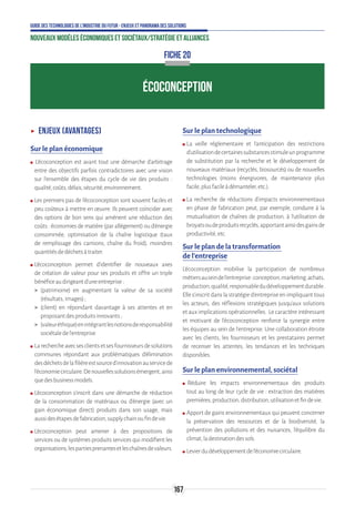 167
Guide des technologies de l’Industrie du Futur - Enjeux et panorama des solutions
Nouveaux modèles économiques et sociétaux/Stratégie et alliances
ÉCOCONCEPTION
ʝʝ Enjeux (avantages)
Sur le plan économique
ʍʍ ●L’écoconception est avant tout une démarche d’arbitrage
entre des objectifs parfois contradictoires avec une vision
sur l’ensemble des étapes du cycle de vie des produits :
qualité,coûts,délais,sécurité,environnement.
ʍʍ Les premiers pas de l’écoconception sont souvent faciles et
peu coûteux à mettre en œuvre. Ils peuvent coïncider avec
des options de bon sens qui amènent une réduction des
coûts : économies de matière (par allégement) ou d’énergie
consommée, optimisation de la chaîne logistique (taux
de remplissage des camions, chaîne du froid), moindres
quantitésdedéchetsàtraiter.
ʍʍ L’écoconception permet d’identifier de nouveaux axes
de création de valeur pour ses produits et offre un triple
bénéficeaudirigeantd’uneentreprise:
 (patrimoine) en augmentant la valeur de sa société
(résultats,images);
 (client) en répondant davantage à ses attentes et en
proposantdesproduitsinnovants;
 (valeuréthique)enintégrantlesnotionsderesponsabilité
sociétaledel’entreprise.
ʍʍ Larechercheavecsesclientsetsesfournisseursdesolutions
communes répondant aux problématiques d’élimination
desdéchetsdelafilièreestsourced’innovationauservicede
l’économiecirculaire.Denouvellessolutionsémergent,ainsi
quedesbusinessmodels.
ʍʍ L’écoconception s’inscrit dans une démarche de réduction
de la consommation de matériaux ou d’énergie (avec un
gain économique direct) produits dans son usage, mais
aussidesétapesdefabrication,supplychainoufindevie.
ʍʍ L’écoconception peut amener à des propositions de
services ou de systèmes produits services qui modifient les
organisations,lespartiesprenantesetleschaînesdevaleurs.
Sur le plan technologique
ʍʍ La veille réglementaire et l’anticipation des restrictions
d’utilisationdecertainessubstancesstimuleunprogramme
de substitution par la recherche et le développement de
nouveaux matériaux (recyclés, biosourcés) ou de nouvelles
technologies (moins énergivores, de maintenance plus
facile,plusfacileàdémanteler,etc.).
ʍʍ La recherche de réductions d’impacts environnementaux
en phase de fabrication peut, par exemple, conduire à la
mutualisation de chaînes de production, à l’utilisation de
broyatsoudeproduitsrecyclés,apportantainsidesgainsde
productivité,etc.
Sur le plan de la transformation
de l’entreprise
L’écoconception mobilise la participation de nombreux
métiersauseindel’entreprise:conception,marketing,achats,
production,qualité,responsabledudéveloppementdurable.
Elle s’inscrit dans la stratégie d’entreprise en impliquant tous
les acteurs, des réflexions stratégiques jusqu'aux solutions
etauximplicationsopérationnelles. Lecaractèreintéressant
et motivant de l’écoconception renforce la synergie entre
les équipes au sein de l’entreprise. Une collaboration étroite
avec les clients, les fournisseurs et les prestataires permet
de recenser les attentes, les tendances et les techniques
disponibles.
Sur le plan environnemental, sociétal
ʍʍ ●Réduire les impacts environnementaux des produits
tout au long de leur cycle de vie : extraction des matières
premières,production,distribution,utilisationetfindevie.
ʍʍ Apport de gains environnementaux qui peuvent concerner
la préservation des ressources et de la biodiversité, la
prévention des pollutions et des nuisances, l’équilibre du
climat,ladestinationdessols.
ʍʍ Levierdudéveloppementdel’économiecirculaire.
FICHE 20
 