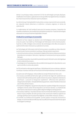 Guide des technologies de l’Industrie du Futur - Enjeux et panorama des solutions
demain. Les principaux enjeux concernent à la fois les technologies (principes physiques,
modélisationetsimulation,applications)entantquetellesmaiségalementleurconception,
leurmiseenœuvreetleurinteractionaveclesutilisateurs.
Aumêmetitrequel’interopérabilité,lasécuritéestunenjeuimportantdel’usineconnectée.
Les industriels doivent désormais se conformer à certaines exigences en termes de
cybersécurité.
La modernisation de l’outil productif passe par de nouveaux processus, l’acquisition de
nouvellescompétences,denouvellesfaçonsdepiloterlaproduction.Touteslestechnologies
nécessairesnesontpasforcémentdisponiblesàl’instant.
L’industrie numérique et connectée
L’Industrie du Futur s’appuie sur plusieurs axes technologiques, dont un est transversal
à tous les autres: l'axe relatif aux Technologies de l’Information et de la Communication.
Il permet, en effet, d’intégrer et de connecter des technologies entre elles ainsi qu'avec le
systèmed'informationnécessaireauxopérationshumaines.
Les Technologies de l’Information et de la Communication, accessibles au milieu industriel,
ouvrentlavoieàl’usineconnectéeetnumérique.Ellespermettentnotamment:
ʝʝunecommunicationcontinue,instantanéeetintégréed’informationsrelativesauxprocessus
de production (conception, fabrication, logistique et maintenance) ainsi qu’aux produits
fabriqués;
ʝʝlasimulationduproduit,duprocédé,dupostedetravailetmêmedel’usine,delalogistique
etdelachaînedefournisseurs;
ʝʝl’autodiagnosticetl’autoadaptationdesprocédésetdeséquipementsdeproduction,ainsi
quelecontrôleencontinudesproduits.
LesTICsontbaséssurdeslogicielsspécifiques:bibliothèquedel’usinenumérique,ingénierie
numérique,nouveauxoutilsdecommunicationdel’entrepriseétendue,Internetdesobjets.
Lesautresaxestechnologiques,indissociablesduconceptd'IndustrieduFutur,sont:
ʝʝles nouveaux procédés de fabrication agile, permettant de réagir très rapidement aux
évolutionsdelademande(quantité,qualité,évolutionduproduit,adaptationàdesbesoins
spécifiques...), pouvant se réorganiser rapidement : affectation des opérateurs,
réorganisationdel'atelier, interopérabilitédeséquipements,relationflexibleetinteractive
avecleréseaudefournisseurs;
ʝʝlesmachinesintelligentes:équipementsdeproductioncapablesd’intégrerdescomposants
intelligents et de les utiliser afin de répondre à une fonction donnée. La complexité des
informationsetdesbesoinstraitésqualifieledegréd’intelligencedel’équipement;
ʝʝlesnouveauxmatériaux:lesproduitsdufuturserontconstituésdematériauxenassociation
de plus en plus complexe, de sorte que chacun des constituants matériaux apporte son
avantagespécifiquedansleproduitfinal(légèreté,conductibilité,résistance,dureté…);
ʝʝle contrôle, la surveillance et la traçabilité : par des capteurs miniaturisés, économes en
énergie,enautonomiedécisionnelleetpardesnouvellestechniquesdetraitementdusignal
etd’imagerienumérique.
15
 