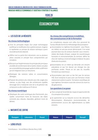 168
Guide des technologies de l’Industrie du Futur - Enjeux et panorama des solutions
Nouveaux modèles économiques et sociétaux/Stratégie et alliances
ÉCOCONCEPTION
ʝʝ Les clés de la réussite
Au niveau technologique
ʍʍ ●Vivre les principales étapes d’un projet technologique
justifié par la modification d’un système existant, imaginer
et représenter un principe de solution technique à partir
d’unedémarchedecréativité.
ʍʍ ●Définir tout ou partie d’un mécanisme, une ou plusieurs
pièces associées et anticiper leurs comportements par
simulation.
ʍʍ Découvrirparl’expérimentationlesprincipesdesprincipaux
procédésdetransformationdelamatière,réaliserunepièce
parunprocédédeprototypagerapideetvalidersadéfinition
parsonintégrationdansunmécanisme.
ʍʍ Développer des solutions sobres en consommations
d’énergies.
ʍʍ Proposer des produits plus robustes pour des usages plus
intenses, ou plus longs, avec des architectures capables
d’envisager de la modularité voire de la récupération des
composantsoudesmatériauxenfindevie.
Au niveau numérique
ʍʍ ●Développer des outils numériques plus fonctionnels, plus
rapides, consommant moins de ressources, des objets
connectés plus robustes, réparables, générant moins de
déchets.
Au niveau des compétences à mobiliser,
des connaissances et de la formation
Les compétences requises sont celles d’un personnel de
bureaud’étudesforméàlaméthodologied’écoconception:
ʍʍ ●écoconcepteur ou ingénieur écoconception : pour l’heure,
ces métiers ne sont pas encore démocratisés. Il en existe
pourtant dans tous les secteurs d’activité. Leurs missions :
réaliser des études d’impact, analyser les caractéristiques
humaines et environnementales du territoire, définir les
choix de matériaux et de technologie et élaborer les plans
d’exécutionduproduit ;
ʍʍ écoconcepteur est un métier qui demande une certaine
polyvalence et que l’on devrait voir émerger lors des
prochaines années. Preuve en est avec les nouvelles
formationsquivoientlejour ;
ʍʍ ●l’écoconcepteur peut avoir un lien fort avec les services
HSE d’une entreprise et peut avoir une formation initiale
relativement variée et ouverte : formations scientifiques de
type ingénieur, formations issues des sciences du vivant ou
desgéosciences.
Les questions à se poser
ʍʍ ●Tenircomptedel’ensembledesrisquesetopportunitésliés
àlaconceptiond’unproduit.
ʍʍ ●Se questionner sur sa maturité vis-à-vis des démarches
d’écoconception, d’évaluations environnementales, de
positionnement vis-à-vis des réglementations ou labels
existants.
FICHE 20
ʝʝ Maturité de l’offre
Émergent Laboratoire Prouvé Mature Fréquent Pervasif
ʝʝ Liens utiles
Contributeurs: ArtsetMétiers(NicolasPerry/I2M)
 
