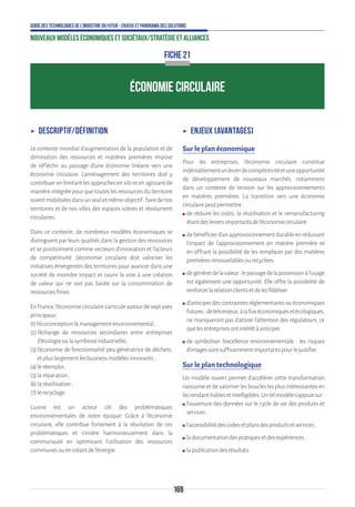 169
Guide des technologies de l’Industrie du Futur - Enjeux et panorama des solutions
Nouveaux modèles économiques et sociétaux/Stratégie et alliances
ÉCONOMIE CIRCULAIRE
ʝʝ Descriptif/définition
Le contexte mondial d'augmentation de la population et de
diminution des ressources et matières premières impose
de réfléchir au passage d'une économie linéaire vers une
économie circulaire. L'aménagement des territoires doit y
contribuer en limitant les approches en silo et en agissant de
manièreintégréepourquetouteslesressourcesduterritoire
soientmobiliséesdansunseuletmêmeobjectif:fairedenos
territoires et de nos villes des espaces sobres et résolument
circulaires.
Dans ce contexte, de nombreux modèles économiques se
distinguent par leurs qualités dans la gestion des ressources
et se positionnent comme vecteurs d’innovation et facteurs
de compétitivité. L’économie circulaire doit valoriser les
initiatives émergentes des territoires pour avancer dans une
société de moindre impact et ouvrir la voie à une création
de valeur qui ne soit pas basée sur la consommation de
ressourcesfinies.
EnFrance,l’économiecirculaires’articuleautourdeseptaxes
principaux:
(1)l’écoconceptionmanagementenvironnemental ;
(2)l’échange de ressources secondaires entre entreprises
(l’écologieoulasymbioseindustrielle);
(3)l’économie de fonctionnalité peu génératrice de déchets,
etpluslargementlesbusinessmodèlesinnovants;
(4)leréemploi ;
(5)laréparation;
(6)laréutilisation;
(7)lerecyclage.
L’usine est un acteur clé des problématiques
environnementales de notre époque. Grâce à l’économie
circulaire, elle contribue fortement à la résolution de ces
problématiques et s’insère harmonieusement dans la
communauté en optimisant l’utilisation des ressources
communesouencréantdel’énergie.
ʝʝ Enjeux (avantages)
Sur le plan économique
Pour les entreprises, l'économie circulaire constitue
indéniablementunlevierdecompétitivitéetuneopportunité
de développement de nouveaux marchés, notamment
dans un contexte de tension sur les approvisionnements
en matières premières. La transition vers une économie
circulairepeutpermettre:
ʍʍ de réduire les coûts, la réutilisation et le remanufacturing
étantdesleviersimportantsdel’économiecirculaire.
ʍʍ debénéficierd’unapprovisionnementdurableenréduisant
l’impact de l’approvisionnement en matière première et
en offrant la possibilité de les remplacer par des matières
premièresrenouvelablesourecyclées.
ʍʍ degénérerdelavaleur:lepassagedelapossessionàl’usage
est également une opportunité. Elle offre la possibilité de
renforcerlarelationclientsetdelesfidéliser.
ʍʍ d’anticiper des contraintes réglementaires ou économiques
futures:detelsenjeux,àlafoiséconomiquesetécologiques,
ne manqueront pas d’attirer l’attention des régulateurs, ce
quelesentreprisesontintérêtàanticiper.
ʍʍ de symboliser l’excellence environnementale : les risques
d’imagessontsuffisammentimportantspourlejustifier.
Sur le plan technologique
Un modèle ouvert permet d’accélérer cette transformation
naissante et de valoriser les boucles les plus intéressantes en
lesrendantlisiblesetintelligibles.Untelmodèles’appuiesur:
ʍʍ l’ouverture des données sur le cycle de vie des produits et
services;
ʍʍ l’accessibilitédescodesetplansdesproduitsetservices;
ʍʍ ladocumentationdespratiquesetdesexpériences;
ʍʍ lapublicationdesrésultats.
FICHE 21
 