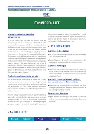 170
Guide des technologies de l’Industrie du Futur - Enjeux et panorama des solutions
Nouveaux modèles économiques et sociétaux/Stratégie et alliances
ÉCONOMIE CIRCULAIRE
FICHE 21
Sur le plan de la transformation
de l’entreprise
À terme, l'objectif est de créer des réseaux entre les
entreprises pour mutualiser ce qui peut l'être en termes de
ressources humaines, de matériel, de mobilité et d'étudier
les flux pour que le déchet de l'un devienne ressource pour
l'autre. Les industriels créent déjà des business models
durables, grâce au remanufacturage, au recyclage et, plus
récemment, à l’émergence de pratiques collaboratives.
Mais une vision plus globale de la lutte contre le gaspillage
démontrequel'économiecirculaireaencoreunfortpotentiel
dedéveloppement.Parallèlementaupartageetaurecyclage,
d'autres approches liées au produit en tant que service, à
l'extensiondeladuréedeviedesproduitsetàlasupplychain
circulairevonttransformerlesbusinessmodelsdel'industrie.
L’enjeu est d’étendre leurs activités au-delà de l’univers de la
fabricationauxmargesréduites.
Sur le plan environnemental, sociétal
Par les liens qu’elles tissent entre les acteurs des chaînes
de valeur, les symbioses visent à optimiser la gestion des
ressources sur les territoires. Leur succès repose d’ailleurs
sur l’engagement des participants, lequel est fortement
influencéparlesretombéesetleursbénéficespotentielsainsi
qu’àleurmesure.
Pour les entreprises et les territoires, la quantification des
gainsaideàlaprisededécision.Lesmesuresdeperformance
sont essentielles, tant pour la reddition de compte aux
bailleurs de fonds que pour définir les avenues à privilégier
pourassurerlapérennitédessymbioses.L’expériencemontre
toutefois que cet exercice rencontre plusieurs freins : variété
d’acteurs aux intérêts divergents, enjeux de confidentialité,
absence de données fiables et d’indicateurs communs,
méthodesdecalculnondéveloppées,etc.
ʝʝ Les clés de la réussite
Au niveau technologique
ʍʍ Un partage des bonnes pratiques technologiques entre les
acteursd’unemêmefilière.
ʍʍ Le développement de plateformes mutualisées entre les
acteurspourfavoriserlacoopérationinter-entreprises.
Au niveau numérique
ʍʍ La diffusion d’une culture numérique commune autour de
la synchronisation des enjeux et ambitions des entreprises
d’une même filière pour l’établissement d’une véritable
stratégiedefilière.
Au niveau des compétences à mobiliser,
des connaissances et de la formation
ʍʍ Développer une sensibilité environnementale et une réelle
stratégie commune avec l’ensemble des collaborateurs et
despartiesprenantesdel’activité.
Les questions à se poser
ʍʍ Quels moyens mobiliser pour infuser et diffuser une
ambitioncommuneautourdesproblématiquesd’économie
circulaire?
ʝʝ Maturité de l’offre
Émergent Laboratoire Prouvé Mature Fréquent Pervasif
 